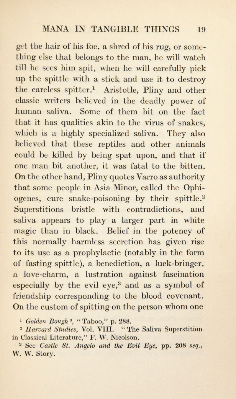 get the hair of his foe, a shred of his rug, or some¬ thing else that belongs to the man, he will watch till he sees him spit, when he will carefully pick up the spittle with a stick and use it to destroy the careless spitter.1 Aristotle, Pliny and other classic writers believed in the deadly power of human saliva. Some of them hit on the fact that it has qualities akin to the virus of snakes, which is a highly specialized saliva. They also believed that these reptiles and other animals could be killed by being spat upon, and that if one man bit another, it was fatal to the bitten. On the other hand, Pliny quotes Varro as authority that some people in Asia Minor, called the Ophi- ogenes, cure snake-poisoning by their spittle.2 Superstitions bristle with contradictions, and saliva appears to play a larger part in white magic than in black. Belief in the potency of this normally harmless secretion has given rise to its use as a prophylactic (notably in the form of fasting spittle), a benediction, a luck-bringer, a love-charm, a lustration against fascination especially by the evil eye,3 and as a symbol of friendship corresponding to the blood covenant. On the custom of spitting on the person whom one 1 Golden Bough3, “ Taboo,” p. 288. 2 Harvard Studies, Vol. VIII. “ The Saliva Superstition in Classical Literature,” F. W. Nicolson. 3 See Castle St. Angelo and the Evil Eye, pp. 208 seq., W. W. Story.