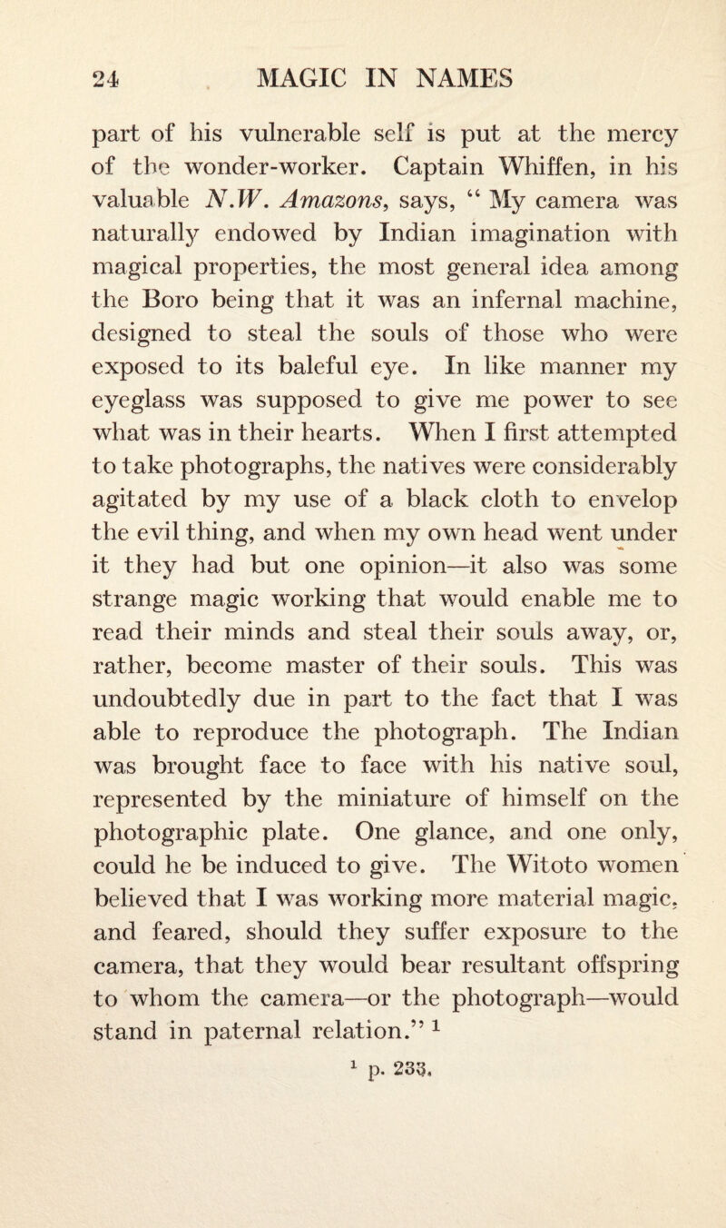 part of his vulnerable self is put at the mercy of the wonder-worker. Captain Whiffen, in his valuable N.W. Amazons, says, “ My camera was naturally endowed by Indian imagination with magical properties, the most general idea among the Boro being that it was an infernal machine, designed to steal the souls of those who were exposed to its baleful eye. In like manner my eyeglass was supposed to give me power to see what was in their hearts. When I first attempted to take photographs, the natives were considerably agitated by my use of a black cloth to envelop the evil thing, and when my own head went under it they had but one opinion—it also was some strange magic working that would enable me to read their minds and steal their souls away, or, rather, become master of their souls. This was undoubtedly due in part to the fact that I was able to reproduce the photograph. The Indian was brought face to face with his native soul, represented by the miniature of himself on the photographic plate. One glance, and one only, could he be induced to give. The Witoto women believed that I was working more material magic, and feared, should they suffer exposure to the camera, that they would bear resultant offspring to whom the camera—or the photograph—would stand in paternal relation.” 1 1 p. 233.