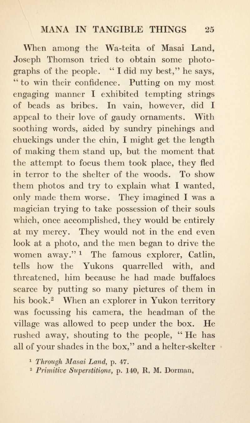 When among the Wa-teita of Masai Land, Joseph Thomson tried to obtain some photo¬ graphs of the people. 44 I did my best,” he says, 44 to win their confidence. Putting on my most engaging manner I exhibited tempting strings of beads as bribes. In vain, however, did I appeal to their love of gaudy ornaments. With soothing words, aided by sundry pinchings and chuckings under the chin, I might get the length of making them stand up, but the moment that the attempt to focus them took place, they fled in terror to the shelter of the woods. To show them photos and try to explain what I wanted, only made them worse. They imagined I was a magician trying to take possession of their souls which, once accomplished, they would be entirely at my mercy. They would not in the end even look at a photo, and the men began to drive the women away.” 1 The famous explorer, Catlin, tells how the Yukons quarrelled with, and threatened, him because he had made buffaloes scarce by putting so many pictures of them in his book.2 When an explorer in Yukon territory was focussing his camera, the headman of the village was allowed to peep under the box. He rushed away, shouting to the people, 44 He has all of your shades in the box,” and a helter-skelter 1 Through Masai Land, p. 47. 2 Primitive Superstitions, p. 140, R, M. Dorman,
