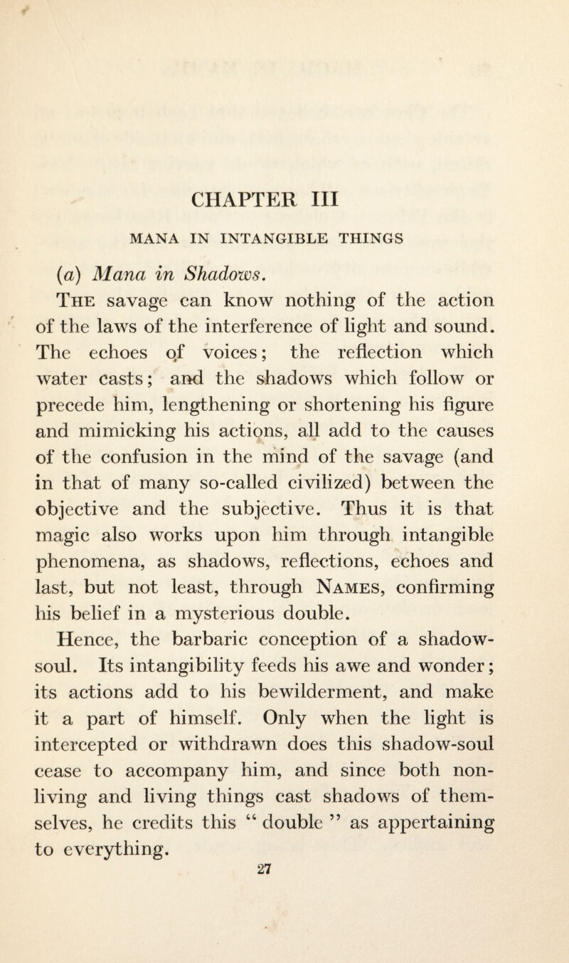 CHAPTER III MANA IN INTANGIBLE THINGS (a) Maria in Shadows. The savage can know nothing of the action of the laws of the interference of light and sound. The echoes of voices; the reflection which water casts; and the shadows which follow or precede him, lengthening or shortening his figure and mimicking his actions, all add to the causes of the confusion in the mind of the savage (and in that of many so-called civilized) between the objective and the subjective. Thus it is that magic also works upon him through intangible phenomena, as shadows, reflections, echoes and last, but not least, through Names, confirming his belief in a mysterious double. Hence, the barbaric conception of a shadow- soul. Its intangibility feeds his awe and wonder; its actions add to his bewilderment, and make it a part of himself. Only when the light is intercepted or withdrawn does this shadow-soul cease to accompany him, and since both non¬ living and living things cast shadows of them¬ selves, he credits this 46 double ” as appertaining to everything.