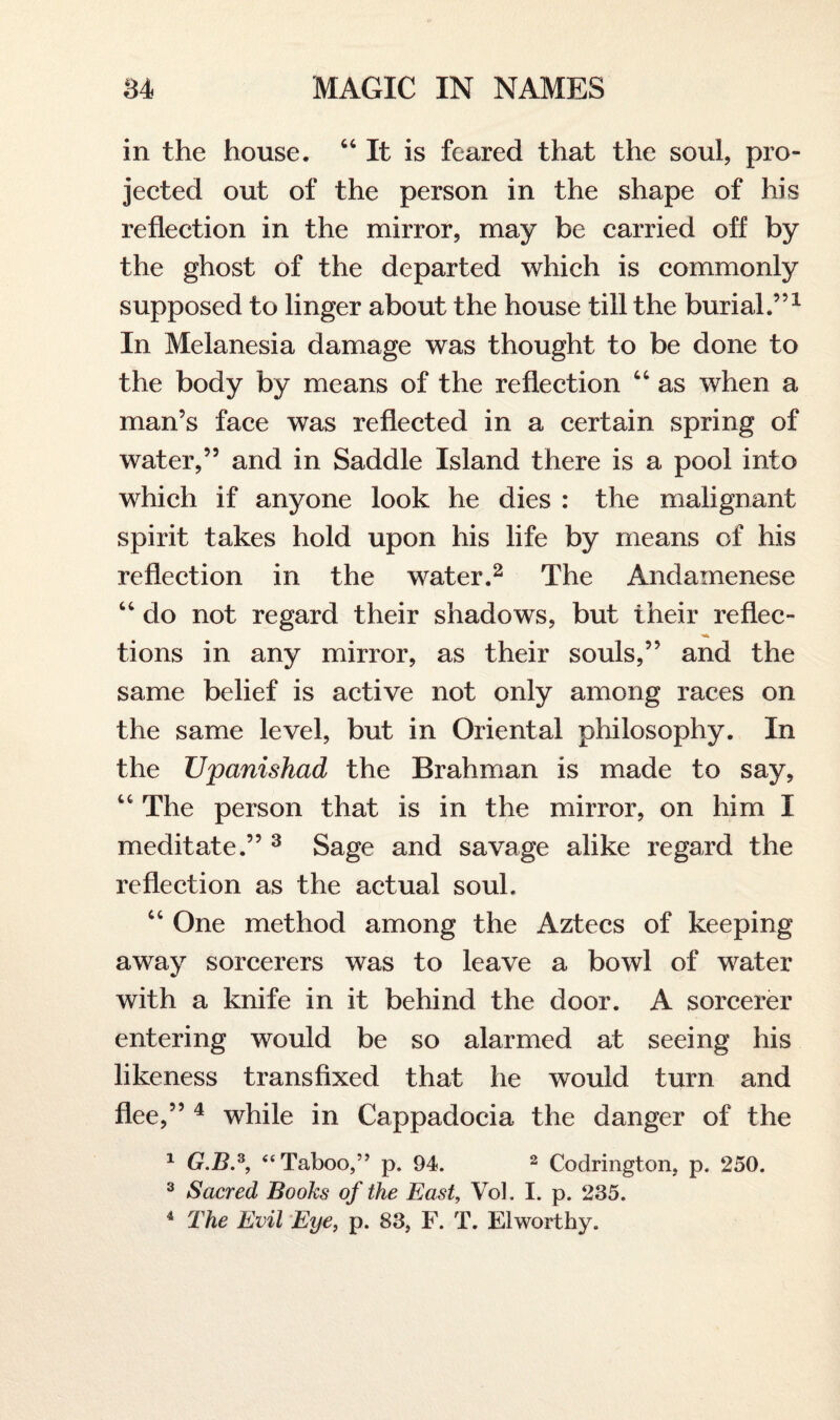 in the house. “ It is feared that the soul, pro¬ jected out of the person in the shape of his reflection in the mirror, may be carried off by the ghost of the departed which is commonly supposed to linger about the house till the burial.”1 In Melanesia damage was thought to be done to the body by means of the reflection “ as when a man’s face was reflected in a certain spring of water,” and in Saddle Island there is a pool into which if anyone look he dies : the malignant spirit takes hold upon his life by means of his reflection in the water.2 The Andamenese “ do not regard their shadows, but their reflec¬ tions in any mirror, as their souls,” and the same belief is active not only among races on the same level, but in Oriental philosophy. In the JJpanishad the Brahman is made to say, “ The person that is in the mirror, on him I meditate.” 3 Sage and savage alike regard the reflection as the actual soul. “ One method among the Aztecs of keeping away sorcerers was to leave a bowl of water with a knife in it behind the door. A sorcerer entering would be so alarmed at seeing his likeness transfixed that he would turn and flee,” 4 while in Cappadocia the danger of the 1 G.B,3, “ Taboo,” p. 94. 2 Codrington, p. 250. 3 Sacred Books of the East, Vol. I. p. 235. 4 The Evil Eye, p. 83, F. T. Elworthy.
