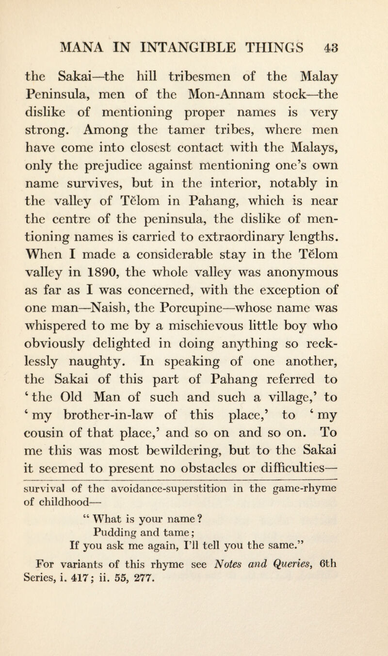 the Sakai—the hill tribesmen of the Malay Peninsula, men of the Mon-Annam stock—the dislike of mentioning proper names is very strong. Among the tamer tribes, where men have come into closest contact with the Malays, only the prejudice against mentioning one’s own name survives, but in the interior, notably in the valley of Telom in Pahang, which is near the centre of the peninsula, the dislike of men¬ tioning names is carried to extraordinary lengths. When I made a considerable stay in the Telom valley in 1890, the whole valley was anonymous as far as I was concerned, with the exception of one man—Naish, the Porcupine—whose name was whispered to me by a mischievous little boy who obviously delighted in doing anything so reck¬ lessly naughty. In speaking of one another, the Sakai of this part of Pahang referred to c the Old Man of such and such a village,’ to c my brother-in-law of this place,’ to c my cousin of that place,’ and so on and so on. To me this was most bewildering, but to the Sakai it seemed to present no obstacles or difficulties— survival of the avoidance-superstition in the game-rhyme of childhood— 44 What is your name ? Pudding and tame; If you ask me again, I’ll tell you the same.” For variants of this rhyme see Notes and Queries, 6th Series, i. 417; ii. 55, 277.