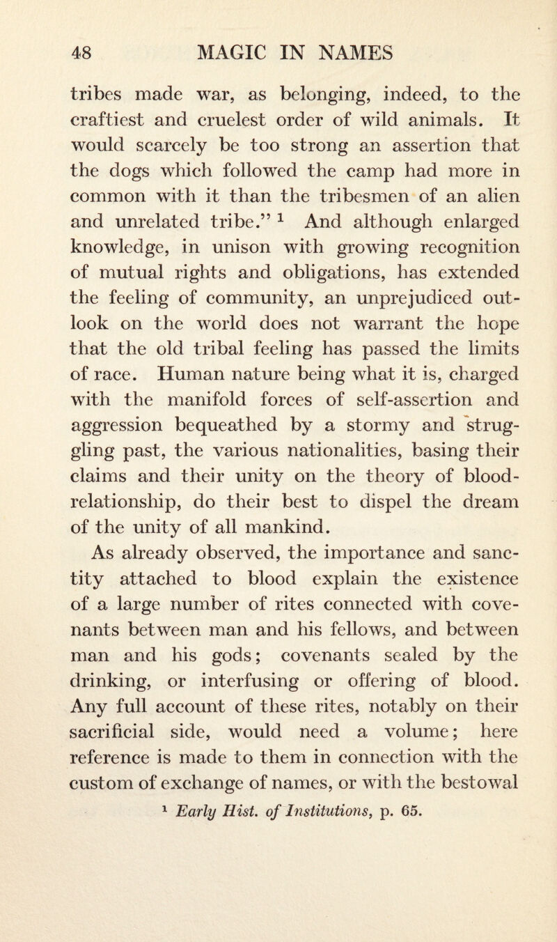 tribes made war, as belonging, indeed, to the craftiest and cruelest order of wild animals. It would scarcely be too strong an assertion that the dogs which followed the camp had more in common with it than the tribesmen of an alien and unrelated tribe.” 1 And although enlarged knowledge, in unison with growing recognition of mutual rights and obligations, has extended the feeling of community, an unprejudiced out¬ look on the world does not warrant the hope that the old tribal feeling has passed the limits of race. Human nature being what it is, charged with the manifold forces of self-assertion and aggression bequeathed by a stormy and strug¬ gling past, the various nationalities, basing their claims and their unity on the theory of blood- relationship, do their best to dispel the dream of the unity of all mankind. As already observed, the importance and sanc¬ tity attached to blood explain the existence of a large number of rites connected with cove¬ nants between man and his fellows, and between man and his gods; covenants sealed by the drinking, or interfusing or offering of blood. Any full account of these rites, notably on their sacrificial side, would need a volume; here reference is made to them in connection with the custom of exchange of names, or with the bestowal 1 Early Hist, of Institutions, p. 65.