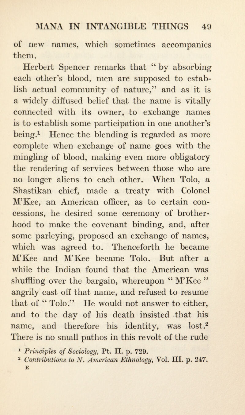 of new names, which sometimes accompanies them. Herbert Spencer remarks that 44 by absorbing each other’s blood, men are supposed to estab¬ lish actual community of nature,” and as it is a widely diffused belief that the name is vitally connected with its owner, to exchange names is to establish some participation in one another’s being.1 Hence the blending is regarded as more complete when exchange of name goes with the mingling of blood, making even more obligatory the rendering of services between those who are no longer aliens to each other. When Tolo, a Shastikan chief, made a treaty with Colonel M’Kee, an American officer, as to certain con¬ cessions, he desired some ceremony of brother¬ hood to make the covenant binding, and, after some parleying, proposed an exchange of names, which was agreed to. Thenceforth he became M’Kee and M’Kee became Tolo. But after a while the Indian found that the American was shuffling over the bargain, whereupon 44 M’Kee ” angrily cast off that name, and refused to resume that of 44 Tolo.” He would not answer to either, and to the day of his death insisted that his name, and therefore his identity, was lost.2 There is no small pathos in this revolt of the rude 1 Principles of Sociology, Pt. II. p. 729. 2 Contributions to N. American Ethnology, Vol. III. p. 247.