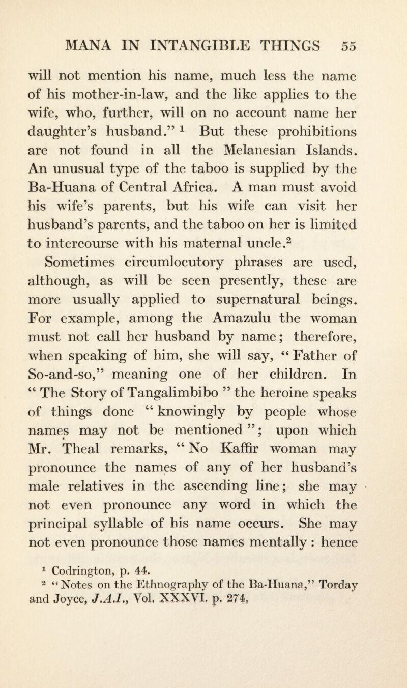 will not mention his name, much less the name of his mother-in-law, and the like applies to the wife, who, further, will on no account name her daughter’s husband.” 1 But these prohibitions are not found in all the Melanesian Islands. An unusual type of the taboo is supplied by the Ba-Huana of Central Africa. A man must avoid his wife’s parents, but his wife can visit her husband’s parents, and the taboo on her is limited to intercourse with his maternal uncle.2 Sometimes circumlocutory phrases are used, although, as will be seen presently, these are more usually applied to supernatural beings. For example, among the Amazulu the woman must not call her husband by name; therefore, when speaking of him, she will say, “ Father of So-and-so,” meaning one of her children. In 44 The Story of Tangalimbibo ” the heroine speaks of things done 44 knowingly by people whose names may not be mentioned ”; upon which Mr. Theal remarks, 44 No Kaffir woman may pronounce the names of any of her husband’s male relatives in the ascending line; she may not even pronounce any word in which the principal syllable of his name occurs. She may not even pronounce those names mentally: hence 1 Codrington, p. 44. 2 “Notes on the Ethnography of the Ba-Huana,” Torday and Joyce, J.A.I., Vol. XXXVI. p. 274,
