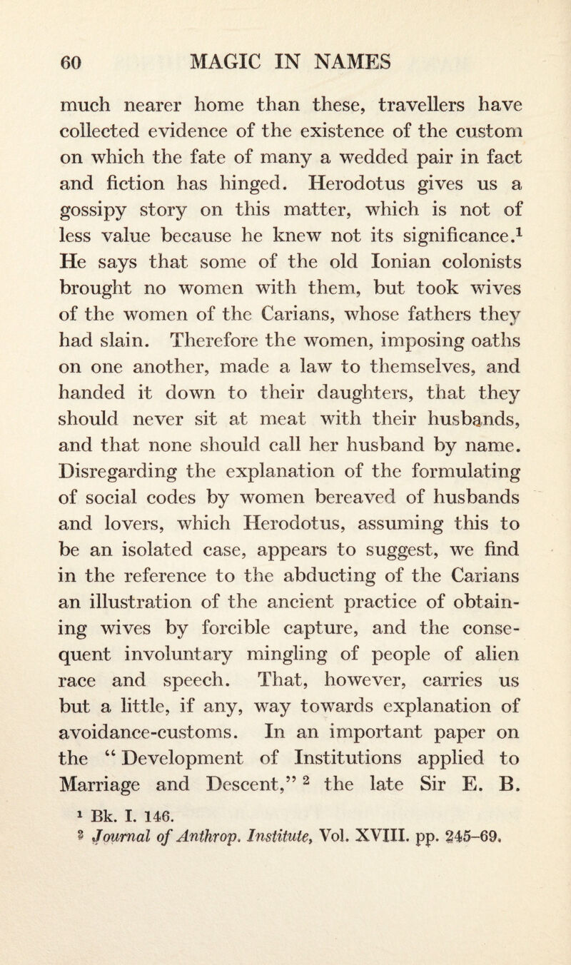 much nearer home than these, travellers have collected evidence of the existence of the custom on which the fate of many a wedded pair in fact and fiction has hinged. Herodotus gives us a gossipy story on this matter, which is not of less value because he knew not its significance.1 He says that some of the old Ionian colonists brought no women with them, but took wives of the women of the Carians, whose fathers thev had slain. Therefore the women, imposing oaths on one another, made a law to themselves, and handed it down to their daughters, that they should never sit at meat with their husbands, and that none should call her husband by name. Disregarding the explanation of the formulating of social codes by women bereaved of husbands and lovers, which Herodotus, assuming this to be an isolated case, appears to suggest, we find in the reference to the abducting of the Carians an illustration of the ancient practice of obtain¬ ing wives by forcible capture, and the conse¬ quent involuntary mingling of people of alien race and speech. That, however, carries us but a little, if any, way towards explanation of avoidance-customs. In an important paper on the “ Development of Institutions applied to Marriage and Descent,”2 the late Sir E. B. 1 Bk. I. 146. 8 Journal of Anthrop. Institute, Vol. XVIII. pp. 245-69*