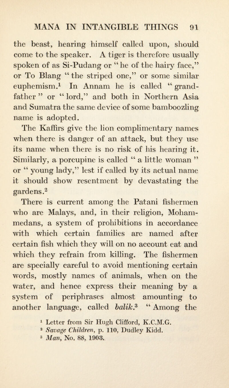 the beast, hearing himself called upon, should come to the speaker. A tiger is therefore usually spoken of as Si-Pudang or 44 he of the hairy face,” or To Blang 44 the striped one,” or some similar euphemism.1 In Annam he is called 44 grand¬ father ” or 44 lord,” and both in Northern Asia and Sumatra the same device of some bamboozling name is adopted. The Kaffirs give the lion complimentary names when there is danger of an attack, but they use its name when there is no risk of his hearing it. Similarly, a porcupine is called 44 a little woman ” or 44 young lady,” lest if called by its actual name it should show resentment by devastating the gardens.2 There is current among the Patani fishermen who are Malays, and, in their religion, Moham¬ medans, a system of prohibitions in accordance with which certain families are named after certain fish which they will on no account eat and which they refrain from killing. The fishermen are specially careful to avoid mentioning certain words, mostly names of animals, when on the water, and hence express their meaning by a system of periphrases almost amounting to another language, called balik? 44 Among the 1 Letter from Sir Hugh Clifford, K.C.M.G. 2 Savage Children, p. 110, Dudley Kidd. 3 Man, No. 88, 1903.