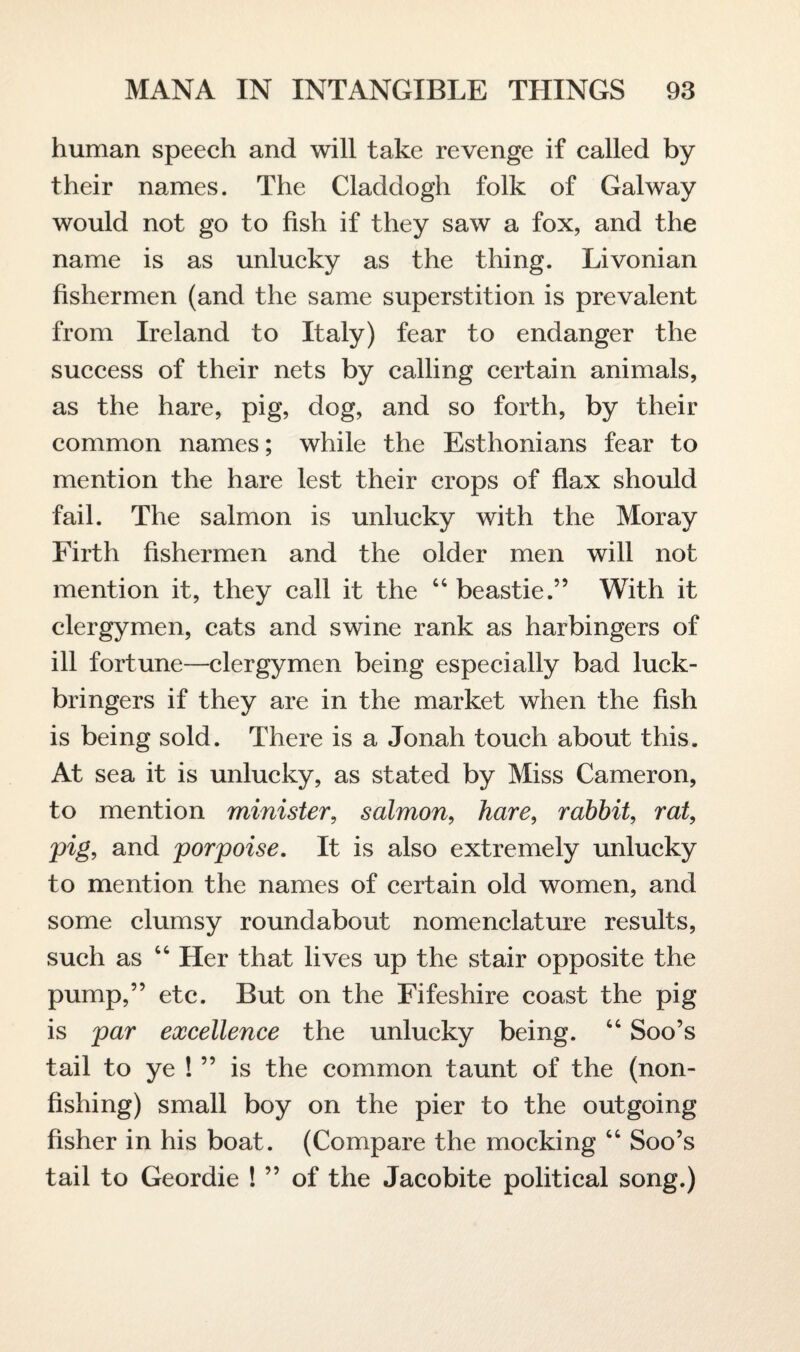 human speech and will take revenge if called by their names. The Claddogh folk of Galway would not go to fish if they saw a fox, and the name is as unlucky as the thing. Livonian fishermen (and the same superstition is prevalent from Ireland to Italy) fear to endanger the success of their nets by calling certain animals, as the hare, pig, dog, and so forth, by their common names; while the Esthonians fear to mention the hare lest their crops of flax should fail. The salmon is unlucky with the Moray Firth fishermen and the older men will not mention it, they call it the “ beastie.” With it clergymen, cats and swine rank as harbingers of ill fortune—clergymen being especially bad luck- bringers if they are in the market when the fish is being sold. There is a Jonah touch about this. At sea it is unlucky, as stated by Miss Cameron, to mention minister, salmon, hare, rabbit, rat, pig, and porpoise. It is also extremely unlucky to mention the names of certain old women, and some clumsy roundabout nomenclature results, such as “ Her that lives up the stair opposite the pump,” etc. But on the Fifeshire coast the pig is par excellence the unlucky being. “ Soo’s tail to ye ! ” is the common taunt of the (non¬ fishing) small boy on the pier to the outgoing fisher in his boat. (Compare the mocking “ Soo’s tail to Geordie ! ” of the Jacobite political song.)