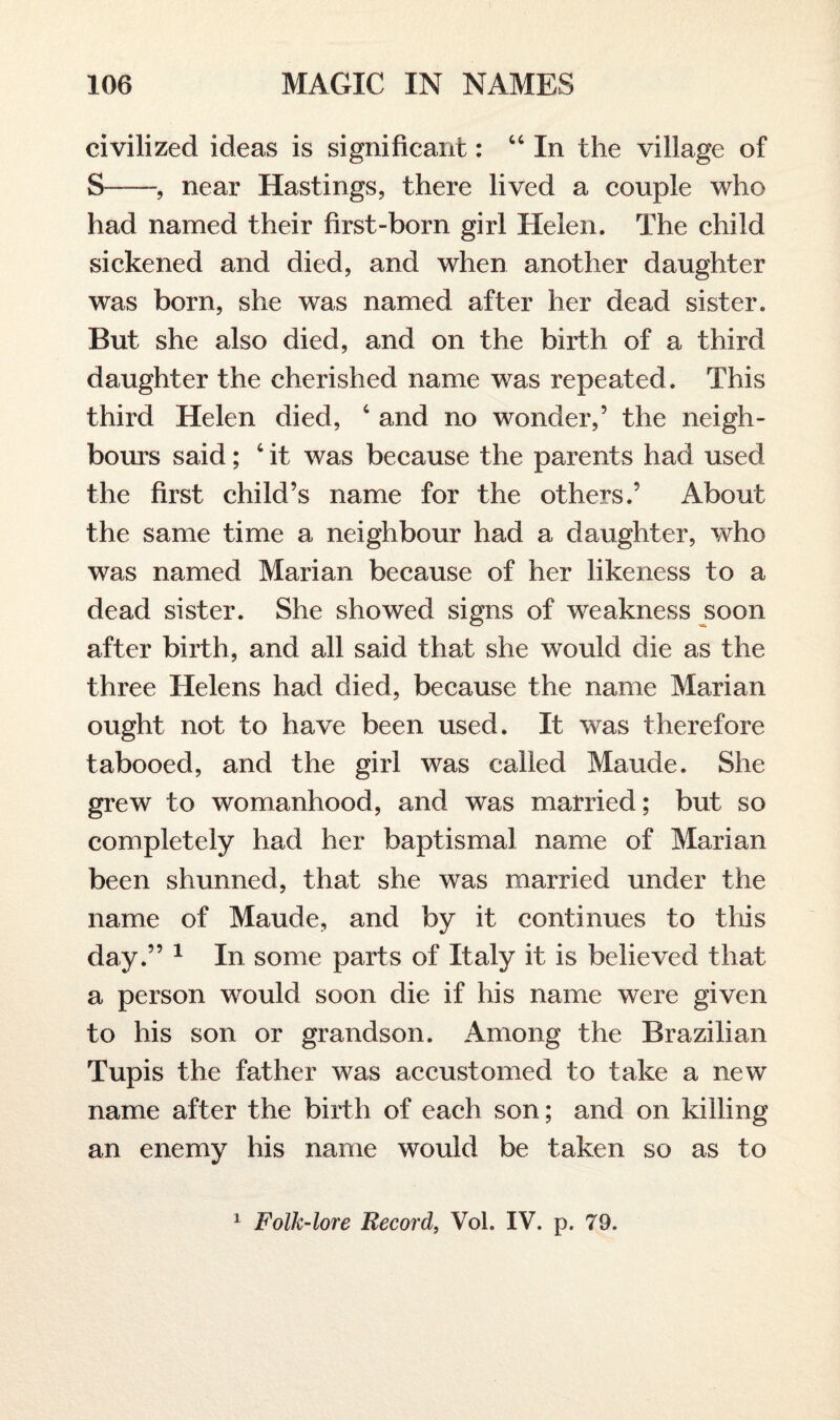 civilized ideas is significant: 44 In the village of S-, near Hastings, there lived a couple who had named their first-born girl Helen. The child sickened and died, and when another daughter was born, she was named after her dead sister. But she also died, and on the birth of a third daughter the cherished name was repeated. This third Helen died, 4 and no wonder,’ the neigh¬ bours said; 4 it was because the parents had used the first child’s name for the others.’ About the same time a neighbour had a daughter, who was named Marian because of her likeness to a dead sister. She showed signs of weakness soon after birth, and all said that she would die as the three Helens had died, because the name Marian ought not to have been used. It was therefore tabooed, and the girl was called Maude. She grew to womanhood, and was married; but so completely had her baptismal name of Marian been shunned, that she was married under the name of Maude, and by it continues to this day.” 1 In some parts of Italy it is believed that a person would soon die if his name were given to his son or grandson. Among the Brazilian Tupis the father was accustomed to take a new name after the birth of each son; and on killing an enemy his name would be taken so as to