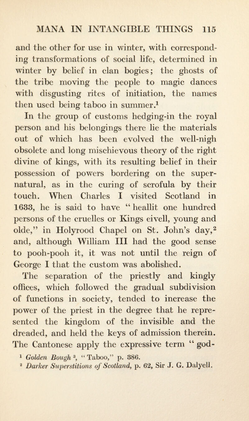 and the other for use in winter, with correspond¬ ing transformations of social life, determined in winter by belief in clan bogies; the ghosts of the tribe moving the people to magic dances writh disgusting rites of initiation, the names then used being taboo in summer.1 In the group of customs hedging-in the royal person and his belongings there lie the materials out of which has been evolved the well-nigh obsolete and long mischievous theory of the right divine of kings, with its resulting belief in their possession of powers bordering on the super¬ natural, as in the curing of scrofula by their touch. When Charles I visited Scotland in 1633, he is said to have 44 heallit one hundred persons of the cruelles or Kings eivell, young and olde,” in Holyrood Chapel on St. John’s day,2 and, although William III had the good sense to pooh-pooh it, it was not until the reign of George I that the custom was abolished. The separation of the priestty and kingly offices, which followed the gradual subdivision of functions in society, tended to increase the power of the priest in the degree that he repre¬ sented the kingdom of the invisible and the dreaded, and held the keys of admission therein. The Cantonese apply the expressive term 44 god- 1 Golden Bough 3, “ Taboo,” p. 386. 2 Darker Superstitions of Scotland, p. 62, Sir J. G. Dalyell.