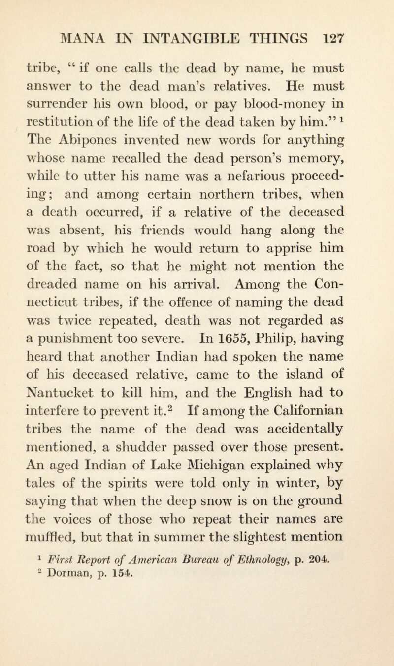 tribe, u if one calls the dead by name, he must answer to the dead man’s relatives. He must surrender his own blood, or pay blood-money in restitution of the life of the dead taken by him.” 1 The Abipones invented new words for anything whose name recalled the dead person’s memory, while to utter his name was a nefarious proceed¬ ing; and among certain northern tribes, when a death occurred, if a relative of the deceased was absent, his friends would hang along the road by which he would return to apprise him of the fact, so that he might not mention the dreaded name on his arrival. Among the Con¬ necticut tribes, if the offence of naming the dead was twice repeated, death was not regarded as a punishment too severe. In 1655, Philip, having heard that another Indian had spoken the name of his deceased relative, came to the island of Nantucket to kill him, and the English had to interfere to prevent it.2 If among the Californian tribes the name of the dead was accidentally mentioned, a shudder passed over those present. An aged Indian of Lake Michigan explained why tales of the spirits were told only in winter, by saying that when the deep snow is on the ground the voices of those who repeat their names are muffled, but that in summer the slightest mention 1 First Report of American Bureau of Ethnology, p. 204. 2 Dorman, p. 154.