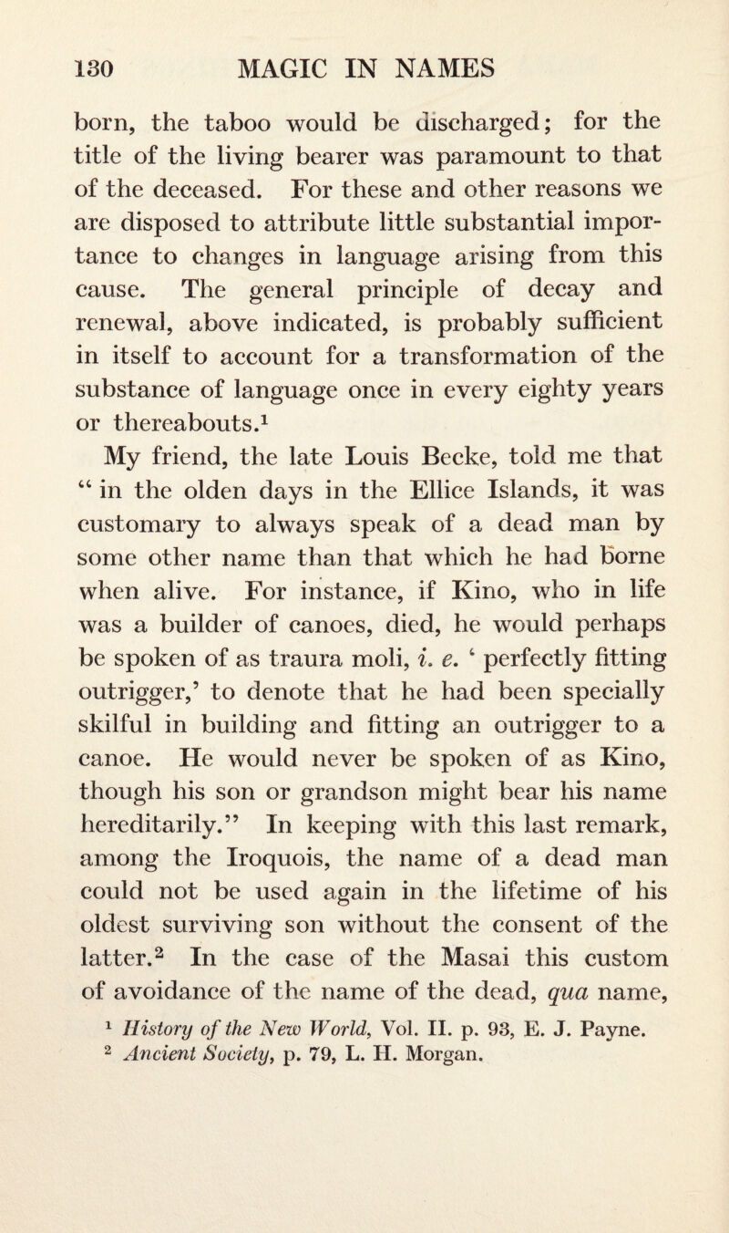 born, the taboo would be discharged; for the title of the living bearer was paramount to that of the deceased. For these and other reasons we are disposed to attribute little substantial impor¬ tance to changes in language arising from this cause. The general principle of decay and renewal, above indicated, is probably sufficient in itself to account for a transformation of the substance of language once in every eighty years or thereabouts.1 My friend, the late Louis Becke, told me that “ in the olden days in the Ellice Islands, it was customary to always speak of a dead man by some other name than that which he had borne when alive. For instance, if Kino, who in life was a builder of canoes, died, he would perhaps be spoken of as traura moli, i. e. t perfectly fitting outrigger,’ to denote that he had been specially skilful in building and fitting an outrigger to a canoe. He would never be spoken of as Kino, though his son or grandson might bear his name hereditarily.” In keeping with this last remark, among the Iroquois, the name of a dead man could not be used again in the lifetime of his oldest surviving son without the consent of the latter.2 In the case of the Masai this custom of avoidance of the name of the dead, qua name, 1 History of the New World, Vol. II. p. 93, E. J. Payne. 2 Ancient Society, p. 79, L. H. Morgan.