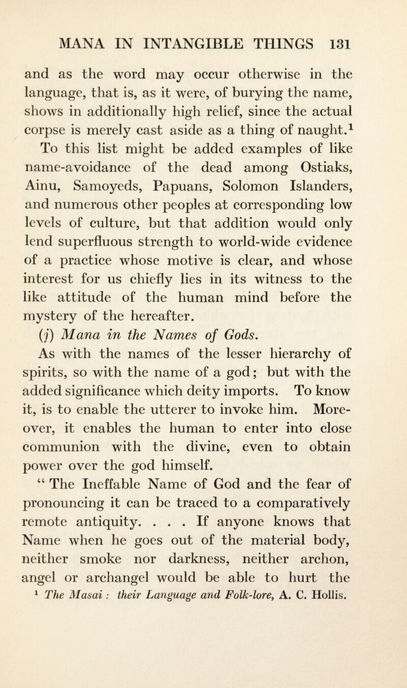 and as the word may occur otherwise in the language, that is, as it were, of burying the name, shows in additionally high relief, since the actual corpse is merely cast aside as a thing of naught.1 To this list might be added examples of like name-avoidance of the dead among Ostiaks, Ainu, Samoyeds, Papuans, Solomon Islanders, and numerous other peoples at corresponding low levels of culture, but that addition would only lend superfluous strength to world-wide evidence of a practice whose motive is clear, and whose interest for us chiefly lies in its witness to the like attitude of the human mind before the mystery of the hereafter. (j) Mana in the Names of Gods. As with the names of the lesser hierarchy of spirits, so with the name of a god; but with the added significance which deity imports. To know it, is to enable the utterer to invoke him. More¬ over, it enables the human to enter into close communion with the divine, even to obtain power over the god himself. “ The Ineffable Name of God and the fear of pronouncing it can be traced to a comparatively remote antiquity. ... If anyone knows that Name when he goes out of the material body, neither smoke nor darkness, neither archon, angel or archangel would be able to hurt the 1 The Masai : their Language and Folk-lore, A. C. Hollis.