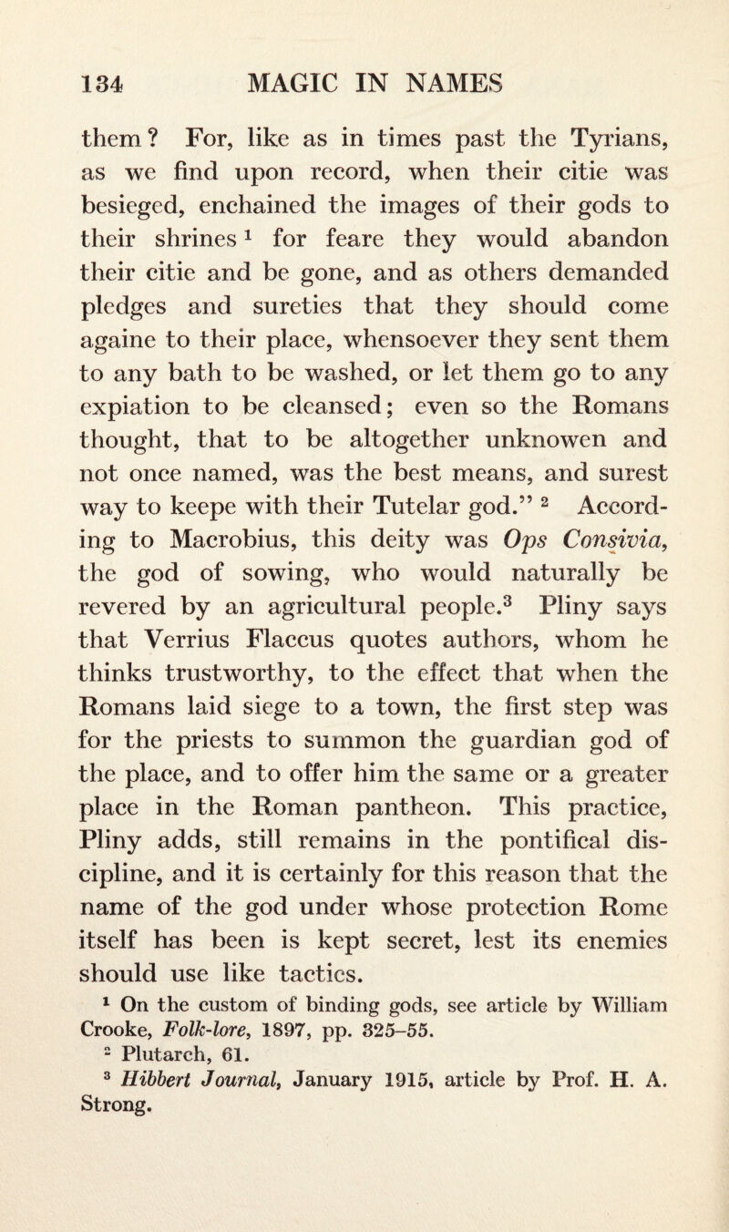 them? For, like as in times past the Tyrians, as we find upon record, when their citie was besieged, enchained the images of their gods to their shrines1 for feare they would abandon their citie and be gone, and as others demanded pledges and sureties that they should come againe to their place, whensoever they sent them to any bath to be washed, or let them go to any expiation to be cleansed; even so the Romans thought, that to be altogether unknowen and not once named, was the best means, and surest way to keepe with their Tutelar god.” 2 Accord¬ ing to Macrobius, this deity was Ops Consivia, the god of sowing, who would naturally be revered by an agricultural people.3 Pliny says that Verrius Flaccus quotes authors, whom he thinks trustworthy, to the effect that when the Romans laid siege to a town, the first step was for the priests to summon the guardian god of the place, and to offer him the same or a greater place in the Roman pantheon. This practice, Pliny adds, still remains in the pontifical dis¬ cipline, and it is certainly for this reason that the name of the god under whose protection Rome itself has been is kept secret, lest its enemies should use like tactics. 1 On the custom of binding gods, see article by William Crooke, Folk-lore, 1897, pp. 325-55. 2 Plutarch, 61. 3 Hibbert Journal, January 1915, article by Prof. H. A. Strong.