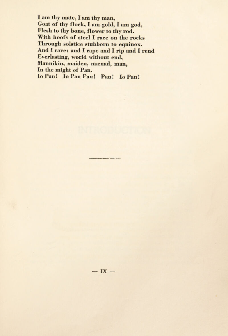 I am thy mate, I am thy man, Goat of thy flock, I am gold, I am god, Flesh to thy bone, flower to thy rod. With hoofs of Steel I race on the rocks Througli solstice stubborn to equinox. And I rave; and I râpe and I rip and I rend Everlasting, world without end, Mannikin, maiden, mænad, man, In the might of Pan. lo Pan ! Io Pan Pan ! Pan ! Io Pan !