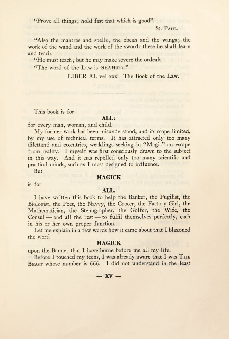 “Prove ail things; hold fast that which is good”. St. Paul. “Also the mantras and spells; the obeah and the wanga; the work of the wand and the work of the sword: these he shall learn and teach. “He must teach ; but he may make severe the ordeals. “The word of the Law is 0EAHMA.” LIBER AL vel xxxi: The Book of the Law. This book is for ALL: for every man, woman, and child. My former work has been misunderstood, and its scope limited, by my use of technical terms. It has attracted only too many dilettanti and eccentrics, weaklings seeking in “Magic” an escape from reality. I myself was first consciously drawn to the subject in this way. And it has repelled only too many scientific and practicai minds, such as I most designed to influence. But is for MAGICK ALL. I hâve written this book to help the Banker, the Pugilist, the Biologist, the Poet, the Navvy, the Grocer, the Factory Girl, the Mathematician, the Stenographer, the Golfer, the Wife, the Consul — and ail the rest — to fulfil themselves perfectly, each in his or her own proper function. Let me explain in a few words how it came about that I blazoned the word MAGICK upon the Banner that I hâve borne before me ail my life. Before I touched my teens, I was already aware that I was The Beast whose number is 666. I did not understand in the least