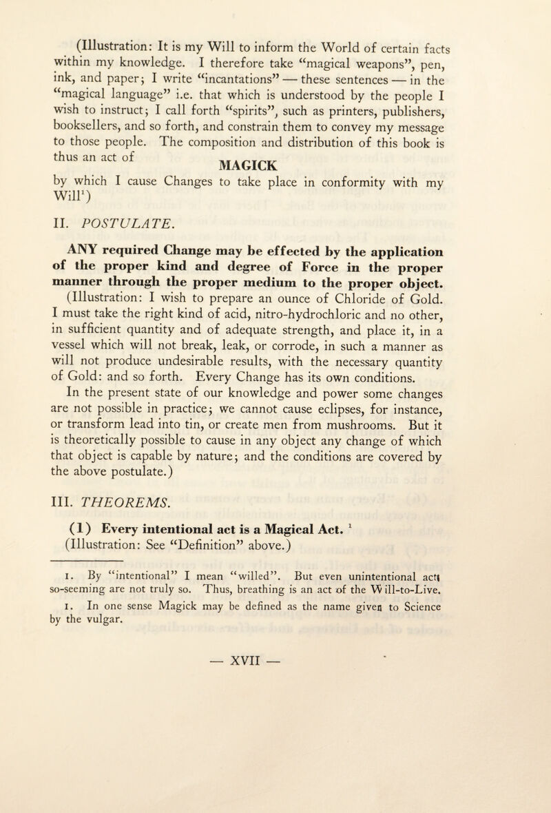 (Illustration: It is my Will to inform the World of certain facts within my knowledge. I therefore take “magical weapons”, pen, ink, and paper ; I Write “incantations” — these sentences — in the “magical language” i.e. that which is understood by the people I wish to instruct; I call forth “spirits”, such as printers, publishers, booksellers, and so forth, and constrain them to convey my message to those people. The composition and distribution of this book is thus an act of __ . MAGICK by which I cause Changes to take place in conformity with my Will* 1) IL POSTULATE. ANY required Change may be effected by the application of the proper kind and degree of Force in the proper manner through the proper medium to the proper object. (Illustration: I wish to préparé an ounce of Chloride of Gold. I must take the right kind of acid, nitro-hydrochloric and no other, in sufficient quantity and of adéquate strength, and place it, in a vessel which will not break, leak, or corrode, in such a manner as will not produce undesirable results, with the necessary quantity of Gold: and so forth. Every Change has its own conditions. In the présent State of our knowledge and power some changes are not possible in practice ; we cannot cause éclipsés, for instance, or transform lead into tin, or create men from mushrooms. But it is theoretically possible to cause in any object any change of which that object is capable by nature ; and the conditions are covered by the above postulate.) III. THEOREMS. ( 1 ) Every intentional act is a Magical Act. 1 (Illustration: See “Définition” above.) i. By “intentional” I mean “willed”. But even unintentional actj so-seeming are not truly so. Thus, breathing is an act of the VŸ ill-to-Live. I. In one sense Magick may be dehned as the name given to Science by the vulgar.