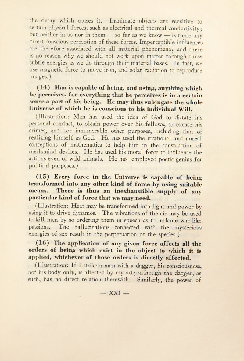 the decay which causes it. Inanimate objects are sensitive to certain physical forces, such as electrical and thermal conductivity ; but neither in us nor in them — so far as we know — is there any direct conscious perception of these forces. Imperceptible influences are therefore associated with ail material phenomena; and there is no reason why we should not work upon matter through those subtle energies as we do through their material bases. In fact, we use magnetic force to move iron, and solar radiation to reproduce images.) (14) Man is capable of being, and using, anytbing which he perçoives, for everything thaï he perçoives is in a certain sense a part of his being. He may thus subjugate the whole Universe of which he is conscious to his individual Will. (Illustration: Man has used the idea of God to dictate his Personal conduct, to obtain power over his fellows, to excuse his crimes, and for innumerable other purposes, including that of realizing himself as God. He has used the irrational and unreal conceptions of mathematics to help him in the construction of mechanical devices. He has used his moral force to influence the actions even of wild animais. He has employed poetic genius for political purposes.) (15) Every force in the Universe is capable of being transformed into any other kind of force by using suitable means. There is thus an inexhaustible suppiy of any particular kind of force that we may need. (Illustration: Heat may be transformed into light and power by using it to drive dynamos. The vibrations of the air may be used to kill men by so ordering them in speech as to inflame war-like passions. The hallucinations connected with the mysterious energies of sex resuit in the perpétuation of the species.) (16) The application of any given force affects ail the orders of being which exist in the object to which it is applied, whichever of those orders is directly affected. (Illustration: If I strike a man with a dagger, his consciousness, not his body only, is affected by my act; although the dagger, as such, has no direct relation therewith. Similarly, the power of