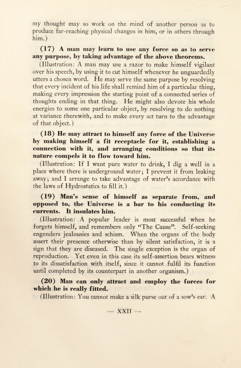 my thought may so work on the minci of another person as to produce far-reaching physical changes in him, or in others through him.) (17) A man may learn to use any force so as to serve any purpose, by taking advantage of the above theorems. (Illustration: A man may use a razor to make himself vigilant over his speech, by using it to eut himself whenever he unguardedly utters a chosen word. He may serve the same purpose by resolving that every incident of his life shall remind him of a particular thing, making every impression the starting point of a connected sériés of thoughts ending in that thing. He might also devote his whole energies to some one particular object, by resolving to do nothing at variance therewith, and to make every act turn to the advantage of that object.) (18) He may attract to himself any force of the Uni verse by making himself a fit réceptacle for it, establishing a connection with it, and arranging conditions so that its nature compels it to flow toward him. (Illustration: If I want pure water to drink, I dig a well in a place where there is underground water; I prevent it from leaking away; and I arrange to take advantage of water’s accordance with the laws of Hydrostatics to fill it.) (19) Man’s sense of himself as separate from, and opposed to, the Universe is a bar to his conducting its currents. It insulates him. (Illustration: A popular leader is most successful when he forgets himself, and remembers only “The Cause”. Self-seeking engenders jealousies and schism. When the organs of the body assert their presence otherwise than by silent satisfaction, it is a sign that they are diseased. The single exception is the organ of reproduction. Yet even in this case its self-assertion bears witness to its dissatisfaction with itself, since it cannot fulfil its function until completed by its counterpart in another organisai.) (20) Man can only attract and employ the forces for which he is really fitted. (Illustration: You cannot make a silk purse ont of a sow’s ear. A