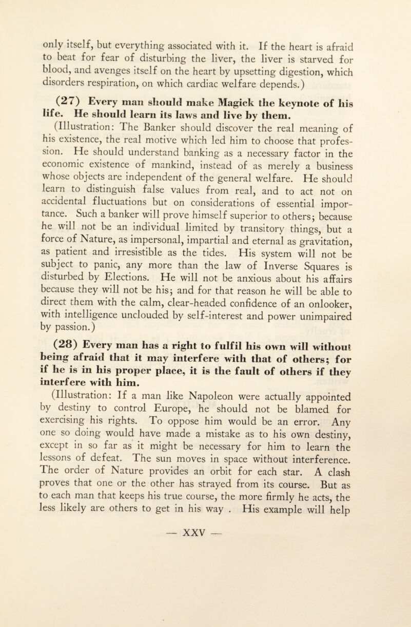 only itself, but everything associated with it. If the heart is afraid to beat for fear of disturbing the liver, the liver is starved for blood, and avenges itself on the heart by upsetting digestion, which disorders respiration, on which cardiac welfare dépends.) (27) Every man should make Magick the keynote of liis life. He should learn its laws and live by them. (Illustration: The Banker should discover the real meaning of his existence, the real motive which led him to choose that profes¬ sion. He should understand banking as a necessary factor in the économie existence of mankind, instead of as merelv a business whose objects are independent of the general welfare. He should learn to distinguish false values from real, and to act not on accidentai fluctuations but on considérations of essential impor¬ tance. Such a banker will prove himself superior to others; because he will not be an individual limited by transitory things, but a force of Nature, as împersonal, impartial and eternal as gravitation, as patient and irrésistible as the tides. His System will not be subject to panic, any more than the law of Inverse Squares is disturbed by Elections. He will not be anxious about his affairs because they will not be his; and for that reason he will be able to direct them with the calm, clear-headed confidence of an onlooker, with intelligence unclouded by self-interest and power unimpaired by passion.) (28) Every man has a right to fulfil his own will without being afraid that it may interfère with that of others; for if he is in his proper place, it is the fault of others if they interfère with him. (Illustration: If a man like Napoléon were actually appointed by destiny to contrai Europe, he should not be blamed for exercising his rights. To oppose him would be an error. Any one so doing would hâve made a mistake as to his own destiny, except in so far as it might be necessary for him to learn the lessons of defeat. The sun moves in space without interférence. The order of Nature provides an orbit for each star. A clash proves that one or the other has strayed from its course. But as to each man that keeps his true course, the more firmly he acts, the Jess likely are others to get in his way . His example will help