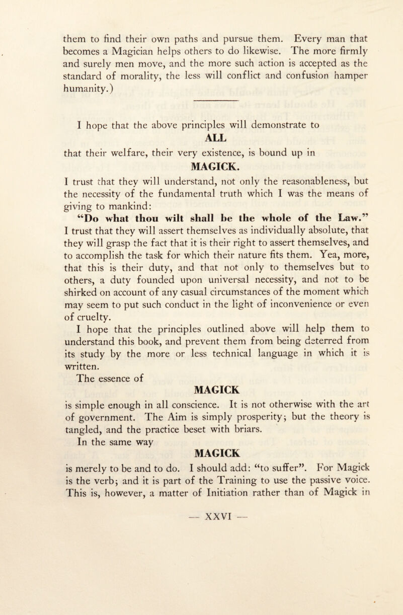 them to find their own paths and pursue them. Every man that becomes a Magician helps others to do likewise. The more firrnly and surely men move, and the more such action is accepted as the standard of morality, the less will conflict and confusion hamper humanity. ) I hope that the above principles will ciemonstrate to ALL that their welfare, their very existence, is bound up in MAGICK. I trust that they will understand, not only the reasonableness, but the necessity of the fundamental truth which I was the means of giving to mankind: “Do what thou wilt shall be the whole of the Law.” I trust that they will assert themselves as individually absolute, that they will grasp the fact that it is their right to assert themselves, and to accomplish the task for which their nature fits them. Yea, more, that this is their duty, and that not only to themselves but to others, a duty founded upon universal necessity, and not to be shirked on account of any casual circumstances of the moment which may seem to put such conduct in the light of inconvenience or even of cruelty. I hope that the principles outlined above will help them to understand this book, and prevent them from being deterred from its study by the more or less technical language in which it is written. The essence of MAGICK is simple enough in ail conscience. It is not otherwise with the art of government. The Aim is simply prosperity; but the theory is tangled, and the practice beset with briars. In the same wav MAGICK is merely to be and to do. I should add: ato suffer”. For Magick is the verbj and it is part of the Training to use the passive voice. This is, however, a matter of Initiation rather than of Magick in