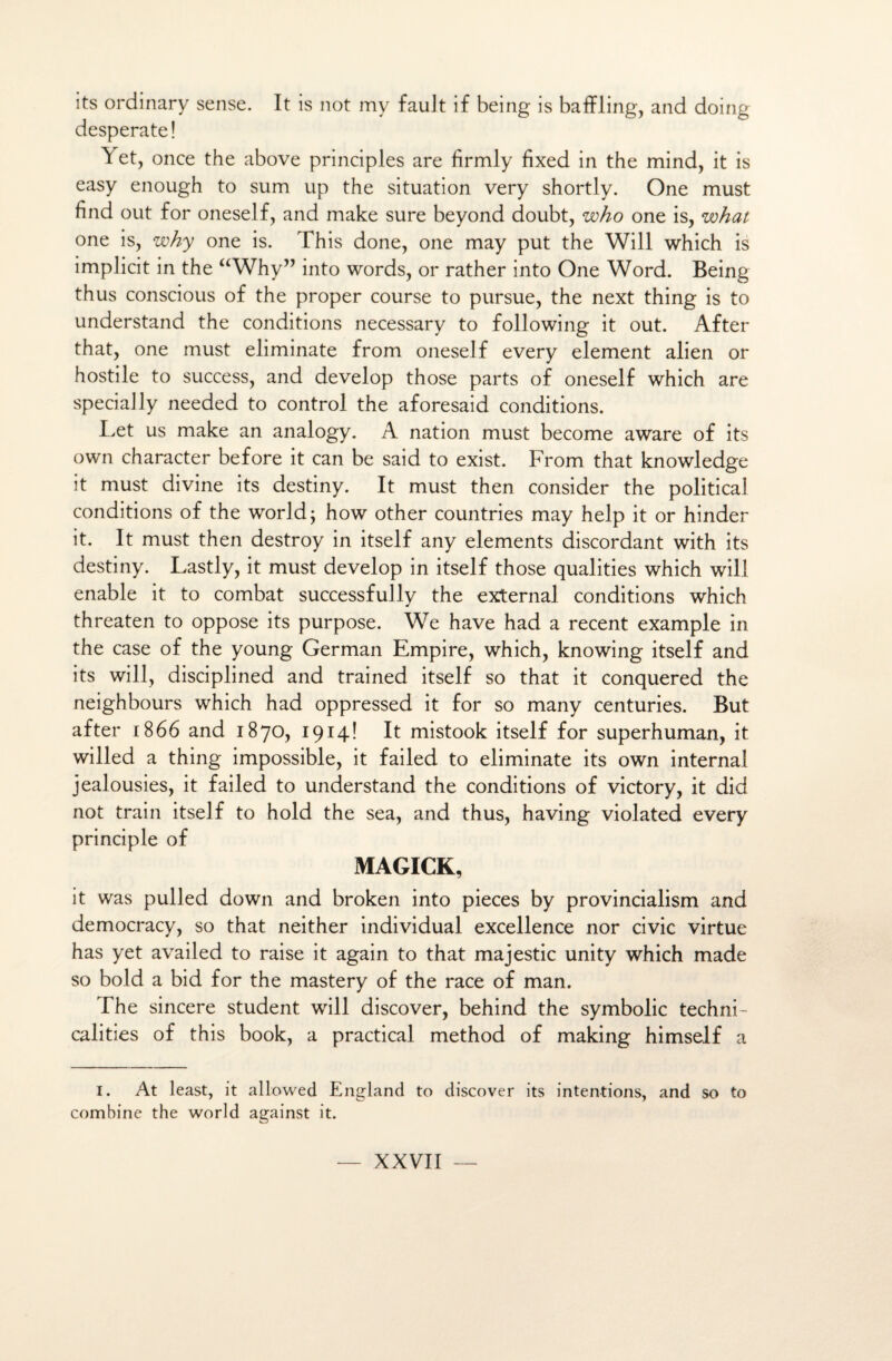 its ordinary sense. It is not my fauJt if being is baffling, and doing desperate! Y et, once the above principles are firmly fixed in the mind, it is easy enough to sum up the situation very shortly. One must find out for oneself, and make sure beyond doubt, who one is, what one is, why one is. This done, one may put the Will which is implicit in the “Why” into words, or rather into One Word. Being thus conscious of the proper course to pursue, the next thing is to understand the conditions necessary to following it out. After that, one must eliminate from oneself every element alien or hostile to success, and develop those parts of oneself which are spécially needed to control the aforesaid conditions. Let us make an analogy. A nation must become aware of its own character before it can be said to exist. From that knowledge it must divine its destiny. It must then consider the political conditions of the world ; how other countries may help it or hinder it. It must then destroy in itself any éléments discordant with its destiny. Lastly, it must develop in itself those qualifies which will enable it to combat successfully the external conditions which threaten to oppose its purpose. We hâve had a recent example in the case of the young German Empire, which, knowing itself and its will, disciplined and trained itself so that it conquered the neighbours which had oppressed it for so many centuries. But after 1866 and 1870, 1914! It mistook itself for superhuman, it willed a thing impossible, it failed to eliminate its own internai jealousies, it failed to understand the conditions of victory, it did not train itself to hold the sea, and thus, having violated every principle of MAGICK, it was pulled down and broken into pièces by provincialism and democracy, so that neither individual excellence nor civic virtue has yet availed to raise it again to that majestic unity which made so bold a bid for the mastery of the race of man. The sincere student will discover, behind the symbolic techni- calities of this book, a practical method of making himself a 1. At least, it allowed England to discover its intentions, and so to combine the world against it.