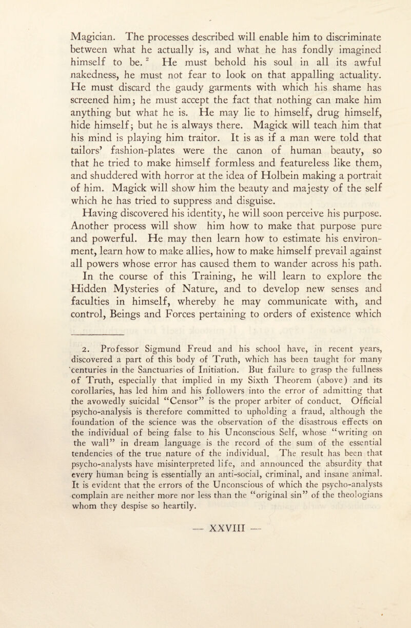 Magician. The processes described will enable him to discriminate between what he actually is, and what he has fondly imagined himself to be. 2 He must behold his soûl in ali its awful nakedness, he must not fear to look on that appalling actuality. He must discard the gaudy garments with which his shame has screened him; he must accept the fact that nothing can make him anything but what he is. He may lie to himself, drug himself, hide himself; but he is always there. Magick will teach him that his mind is playing him traitor. It is as if a man were told that tailors’ fashion-plates were the canon of human beauty, so that he tried to make himself formless and featureless like them, and shuddered with horror at the idea of Holbein making a portrait of him. Magick will show him the beauty and majesty of the self which he has tried to suppress and disguise. Having discovered his identity, he will soon perceive his purpose. Another process will show him how to make that purpose pure and powerful. He may then learn how to estimate his environ¬ ment, learn how to make allies, how to make himself prevail against ail powers whose error has caused them to wander across his path. In the course of this Training, he will learn to explore the Hidden Mysteries of Nature, and to develop new senses and faculties in himself, whereby he may communicate with, and control, Beings and Forces pertaining to orders of existence which 2. Prof essor Sigmund Freud and his school hâve, in recent years, discovered a part of this body of Truth, which has been taught for many centuries in the Sanctuaries of Initiation. But failure to grasp the fullness of Truth, especially that implied in my Sixth Theorem (above) and its corollaries, has led him and his followers into the error of admitting that the avowedly suicidai “Censor” is the proper arbiter of conduct. Official psycho-analysis is therefore committed to upholding a fraud, although the foundation of the science was the observation of the disastrous effects on the individual of being false to his Unconscious Self, whose <£writing on the wall” in dream language is the record of the sum of the essential tendencies of the true nature of the individual. The resuit has been that psycho-analysts hâve misinterpreted life, and announced the absurdity that every human being is essentially an anti-social, criminal, and insane animal. It is évident that the errors of the Unconscious of which the psycho-analysts complain are neither more nor less than the “original sin” of the theologians whorn they despise so heartily.