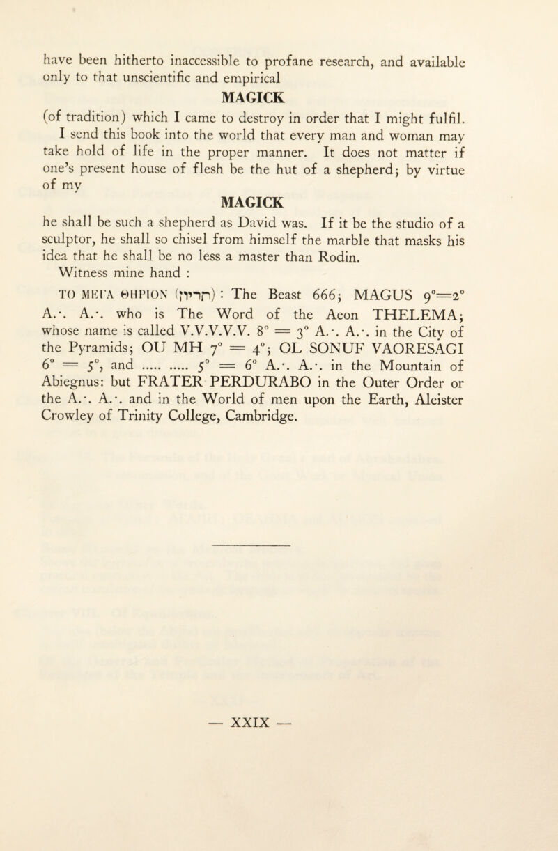 hâve been hitherto inaccessible to profane research, and available only to that unscientific and empirical MAGICK (of tradition) which I came to destroy in order that I might fulfil. I send this book into the world that every man and woman may take hold of life in the proper manner. It does not matter if one’s présent house of flesh be the hut of a shepherd; by virtue of my MAGICK he shall be such a shepherd as David was. If it be the studio of a sculptor, he shall so chisel from himself the marble that masks his idea that he shall be no less a master than Rodin. Witness mine hand : TO META 0HPION (nnn) • The Beast 666; MAGUS 9°=2° A.*. A.*, who is The Word of the Aeon THELEMA; whose name is called V.V.V.V.V. 8° = 30 A.*. A.-, in the City of the Pyramids; OU MH 70 = 40; OL SONUF VAORESAGI 6° = 50, and . 50 = 6° A.\ A.*, in the Mountain of Abiegnus: but FRATER PERDURABO in the Outer Order or the A.'. A.*, and in the World of men upon the Earth, Aleister Crowley of Trinity College, Cambridge.