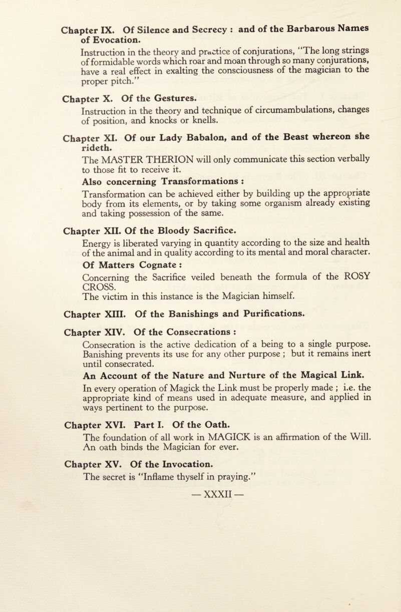 Chapter IX* Of Silence and Secrecy : and of the Barbarous Names of Evocation* Instruction in the theory and practice of conjurations, “The long strings of formidable words which roar and moan through so many conjurations, hâve a real effect in exalting the consciousness of the magician to the proper pitch.” Chapter X* Of the Gestures* Instruction in the theory and technique of circumambulations, changes of position, and knocks or knells. Chapter XL Of our Lady Babalon, and of the Beast whereon she rideth* The MASTER THERION will only communicate this section verbally to those fit to receive it. Also concerning Transformations : Transformation can be achieved either by building up the appropriate body from its éléments, or by taking some organism already existing and taking possession of the same. Chapter XIL Of the Bloody Sacrifice* Energy is liberated varying in quantity according to the size and health of the animal and in quality according to its mental and moral character. Of Matters Cognate î Concerning the Sacrifice veiled beneath the formula of the ROSY CROSS. The victim in this instance is the Magician himself. Chapter XIII* Of the Banishings and Purifications* Chapter XIV* Of the Consécrations : Consécration is the active dedication of a being to a single purpose. Banishing prevents its use for any other purpose ; but it remains inert until consecrated. An Account of the Nature and Nurture of the Magical Link* In every operation of Magick the Link must be properly made ; i.e. the appropriate kind of means used in adéquate measure, and applied in ways pertinent to the purpose. Chapter XVI* Part I* Of the Oath* The foundation of ail work in MAGICK is an affirmation of the Will. An oath binds the Magician for ever. Chapter XV* Of the Invocation* The secret is “Inflame thyself in praying.”