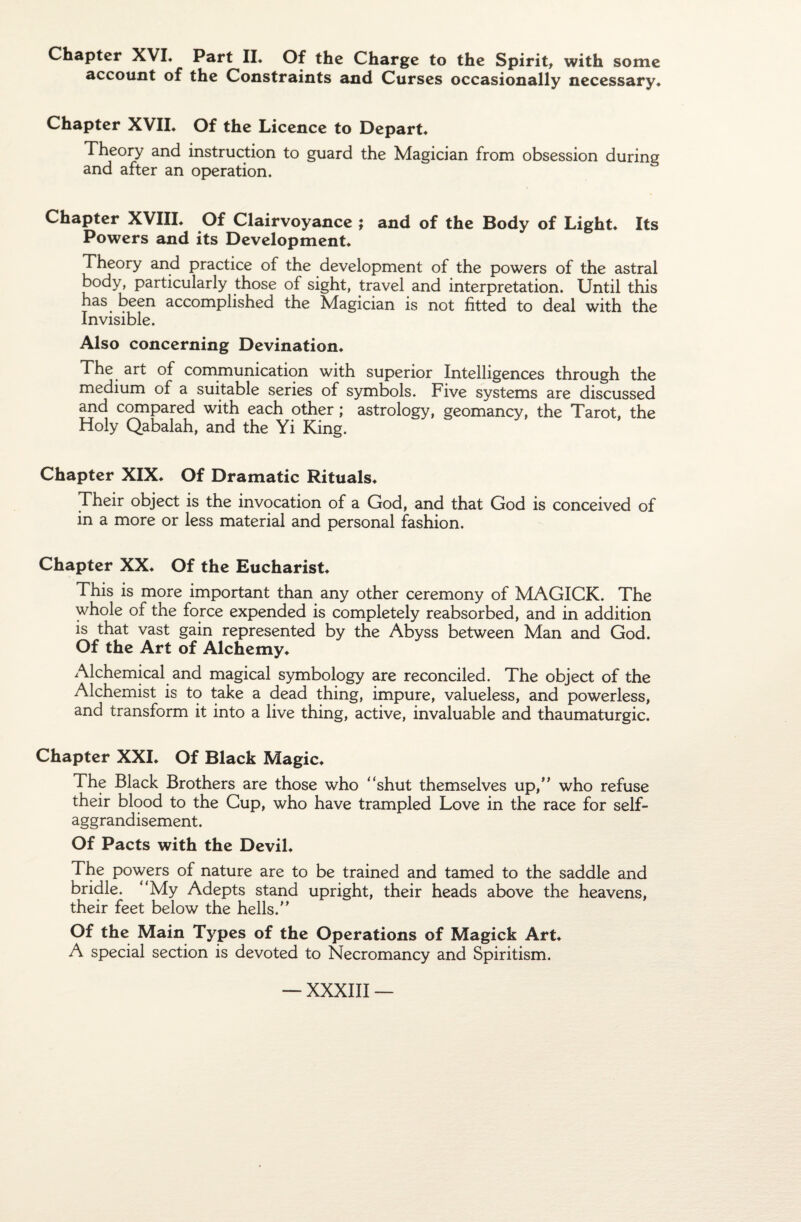 Chaptcr XVI. Part II* Of the Charge to the Spirit, with some account of the Constraints and Curses occasionally necessary* Chapter XVII. Of the Licence to Départ* Theory and instruction to guard the Magician from obsession during and after an operation. Chapter XVIII. Of Clairvoyance ; and of the Body of Light* Its Powers and its Development* Theory and practice of the development of the powers of the astral body, particularly those of sight, travel and interprétation. Until this has been accomplished the Magician is not fitted to deal with the Invisible. Also concerning Devination* The art of communication with superior Intelligences through the medium of a suitable sériés of symbols. Five Systems are discussed and compared with each other ; astrology, geomancy, the Tarot, the Holy Qabalah, and the Yi King. Chapter XIX* Of Dramatic Rituals* Their object is the invocation of a God, and that God is conceived of in a more or less material and personal fashion. Chapter XX* Of the Eucharist* This is more important than any other ceremony of MAGICK. The whole of the force expended is completely reabsorbed, and in addition is that vast gain represented by the Abyss between Man and God. Of the Art of Alchemy* Alchemical and magical symbology are reconciled. The object of the Alchemist is to take a dead thing, impure, valueless, and powerless, and transform it into a live thing, active, invaluable and thaumaturgie. Chapter XXI* Of Black Magic* The Black Brothers are those who “shut themselves up,” who refuse their blood to the Cup, who hâve trampled Love in the race for self- aggrandisement. Of Pacts with the Devil* The powers of nature are to be trained and tamed to the saddle and bridle. “My Adepts stand upright, their heads above the heavens, their feet below the hells.” Of the Main Types of the Operations of Magick Art* A spécial section is devoted to Necromancy and Spiritism.