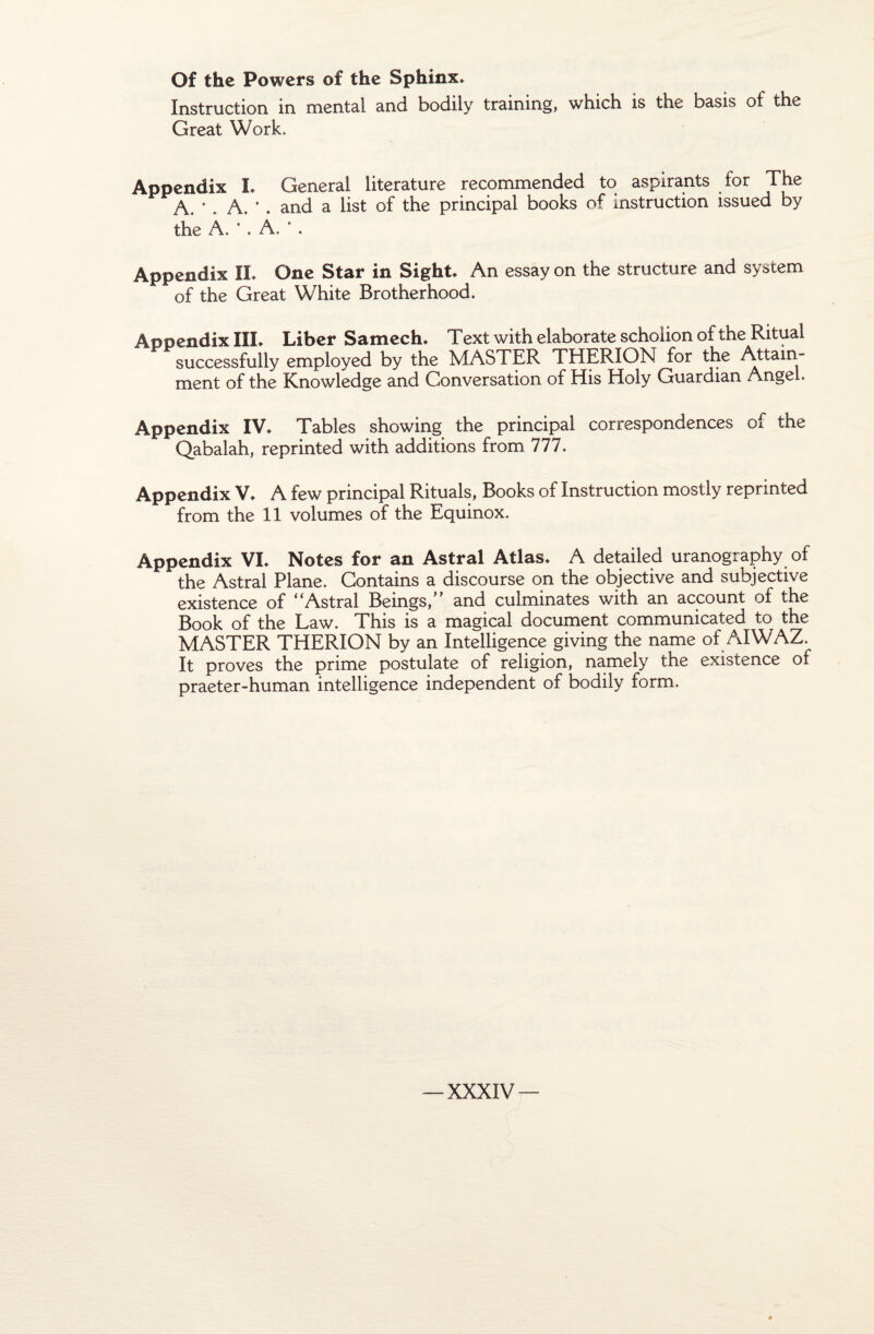 Of the Powers of the Sphinx» Instruction in mental and bodily training, which is the basis of the Great Work. Appendix L General literature recommended to aspirants for The A. * . A. *. and a list of the principal books of instruction issued by the A. *. A. * . Appendix IL One Star in Sight. An essay on the structure and System of the Great White Brotherhood. Appendix III» Liber Samech» Text with elaborate schoüon of the Ritual successfully employed by the MASTER THERION for the Attain- ment of the Knowledge and Conversation of His Holy Guardian Angel. Appendix IV» Tables showing the principal correspondences Ci the Qabalah, reprinted with additions from 777. Appendix V» A few principal Rituals, Books of Instruction mostly reprinted from the 11 volumes of the Equinox. Appendix VI» Notes for an Astral Atlas» A detailed uranography of the Astral Plane. Gontains a discourse on the objective and subjective existence of “Astral Seings,” and culminâtes with an account of the Book of the Law. This is a magical document communicated to the MASTER THERION by an Intelligence giving the name of AIWAZ. It proves the prime postulate of religion, namely the existence of praeter-human intelligence independent of bodily form.