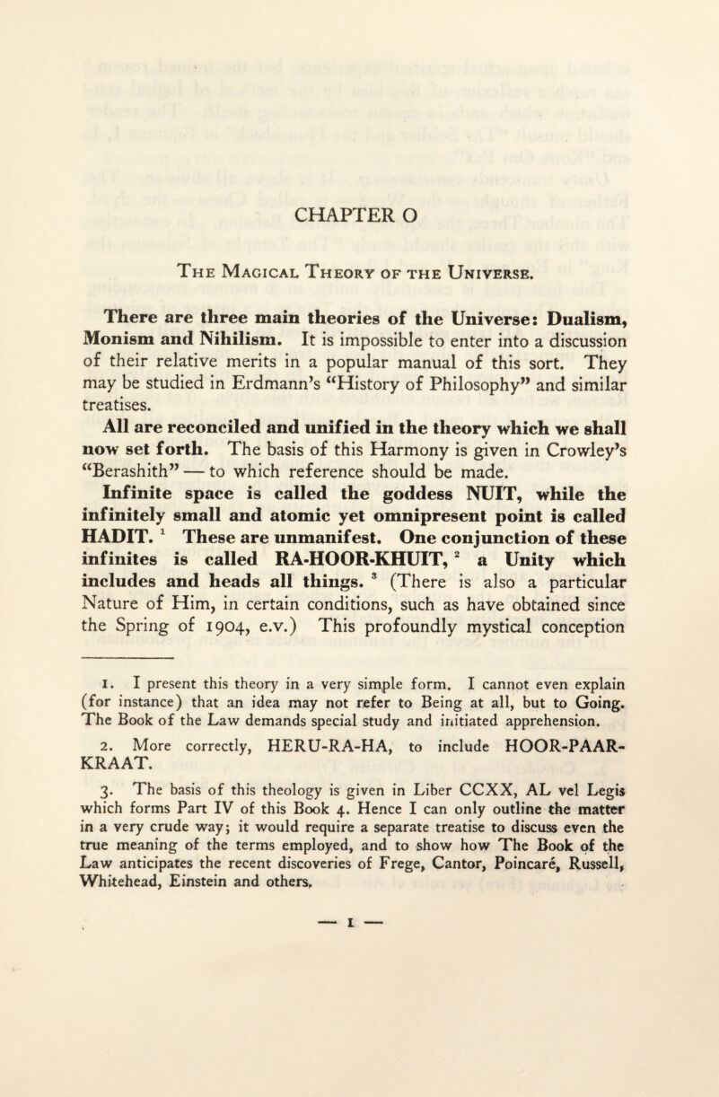 CHAPTER O The Magical Theory of the Universe. There are tliree main théories of tlie Universe: Dualism, Monism and Nihilism. It is impossible to enter into a discussion of their relative merits in a popular manual of this sort. They may be studied in Erdmann’s “History of Philosophy” and similar treatises. Ail are reconciled and unified in the theory which we shall now set forth. The basis of this Harrnony is given in Crowley’s “Berashith” — to which reference should be made. Infinité space is called the goddess NUIT, while the infini tely small and atomic y et omniprésent point is called HADIT. 1 These are unmanifest. One conjunction of these infinités is called RA-HOOR-KHUIT, 2 3 a Unity which includes and heads ail tliings. 3 (There is also a particular Nature of Him, in certain conditions, such as hâve obtained since the Spring of 1904, e.v.) This profoundly mystical conception 1. I présent this theory in a very simple form. I cannot even explain (for instance) that an idea may not refer to Being at ail, but to Going. The Book of the Law demands spécial study and initiated appréhension. 2. More correctly, HERU-RA-HA, to include HOOR-PAAR- KRAAT. 3. The basis of this theology is given in Liber CCXX, AL vel Legis which forins Part IV of this Book 4. Hence I can only outline the matter in a very crude way; it would require a separate treatise to discuss even the true meaning of the terms employed, and to show how The Book of the Law anticipâtes the recent discoveries of Frege, Cantor, Poincaré, Russell, Whitehead, Einstein and others.