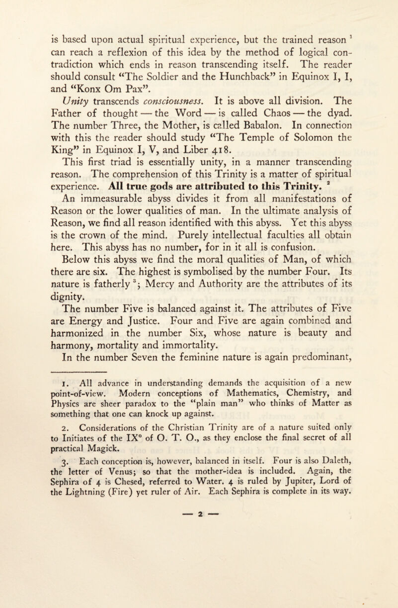 is faased upon actual spiritual expérience, but the trained reason 1 can reach a réflexion of this idea by the method of logical con¬ tradiction which ends in reason transcending itself. The reader should consult “The Soldier and the Hunchback” in Equinox I, I, and “Konx Om PaxT Unity transcends consctoiisness. It is above ail division. The Father of thought — the Word —* is called Chaos — the dyad. The number Three, the Mother, is called Babalon. In connection with this the reader should study “The Temple of Solomon the King” in Equinox I, V, and Liber 418. This first triad is essentially unity, in a manner transcending reason. The compréhension of this Trinity is a matter of spiritual expérience. Ail true gods are attrîbuted to this Trinity. 2 3 An immeasurable abyss divides it from ail manifestations of Reason or the lower qualifies of man. In the ultimate analysis of Reason, we find ail reason identified with this abyss. Yet this abyss is the crown of the mind. Purely intellectual faculties ail obtain here. This abyss has no number, for in it ail is confusion. Below this abyss we find the moral qualifies of Man, of which there are six. The highest is symbolised by the number Four. Its nature is fatherly s; Mercy and Authority are the attributes of its dignity. The number Five is balanced against it. The attributes of Five are Energy and Justice. Four and Five are again combined and harmonized in the number Six, whose nature is beauty and harmony, mortality and immortality. In the number Seven the féminine nature is again prédominant, 1. Ail advance in understanding demands the acquisition of a new point-of-view. Modem conceptions of Mathematics, Chemistry, and Physics are sheer paradox to the “plain man” who thinks of Matter as something that one can knock up against. 2. Considérations of the Christian Trinity are of a nature suited only to Initiâtes of the IX° of O. T. O., as they enclose the final secret of ail praçtical Magick. 3. Each conception is, however, balanced in itself. Four is also Daleth, the letter of Venus; so that the mother-idea is included. Again, the Sephira of 4 is Chesed, referred to Water. 4 is ruled by Jupiter, Lord of the Lightning (Fire) yet ruler of Air. Each Sephira is complété in its way.