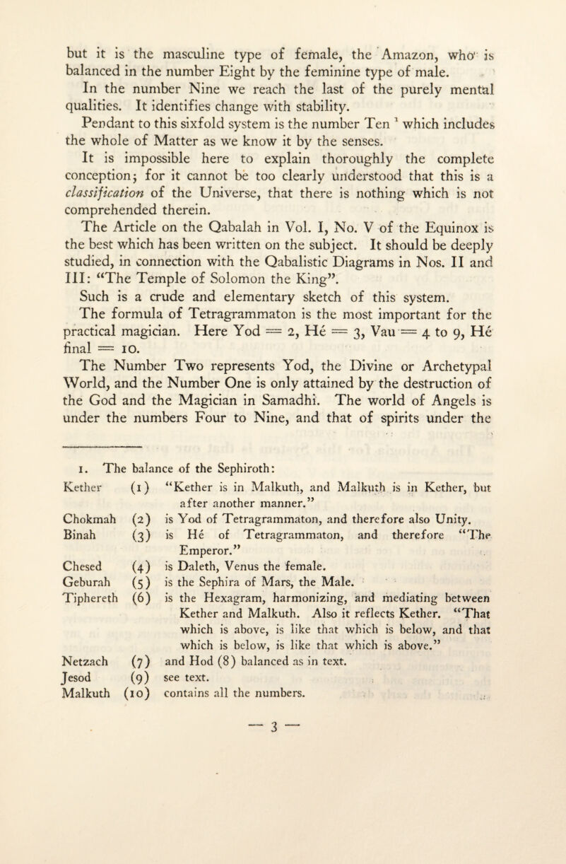 but it is the masculine type of female, the Amazon, whô' is balanced in the number Eight by the féminine type of male. In the number Nine we reach the last of the purely mental qualities. It identifies change with stability. Pendant to this sixfold System is the number Ten 1 which includes the whole of Matter as we know it by the senses. It is impossible here to explain thoroughly the complété conception; for it cannot be too clearly uriderstood that this is a classification of the Universe, that there is nothing which is not comprehended therein. The Article on the Qabalah in Vol. I, No. V of the Equinox is the best which has been written on the subject. It should be deeply studied, in connection with the Qabalistic Diagrams in Nos. II and III: “The Temple of Solomon the King”. Such is a crude and elementary sketch of this System. The formula of Tetragrammaton is the most important for the practical magician. Here Yod = 2, Hé = 3, Vau = 4 to 9, Hé final =10. The Number Two represents Yod, the Divine or Archétypal World, and the Number One is only attained by the destruction of the God and the Magician in Samadhi. The world of Angels is under the numbers Four to Nine, and that of spirits under the I. The balance of the Sephiroth: Kether (0 “Kether is in Malkuth, and Malkuth is in Kether, but after another manner.” Chokmah (2) is Yod of Tetragrammaton, and there fore also XJnity. Binah (3) is Hé of Tetragrammaton, and there fore “The Emperor.” Chesed (4) is Daleth, Venus the female. Geburah (5) is the Sephira of Mars, the Male. Tiphereth (6) is the Hexagram, harmonizing, and mediating between Kether and Malkuth. Also it reflects Kether. “That which is above, is îike that which is below, and that which is below, is like that which is above.55 Netzach (7) and Hod (8) balanced as in text. Jesod (9) see text. Malkuth (10) contains ail the numbers.