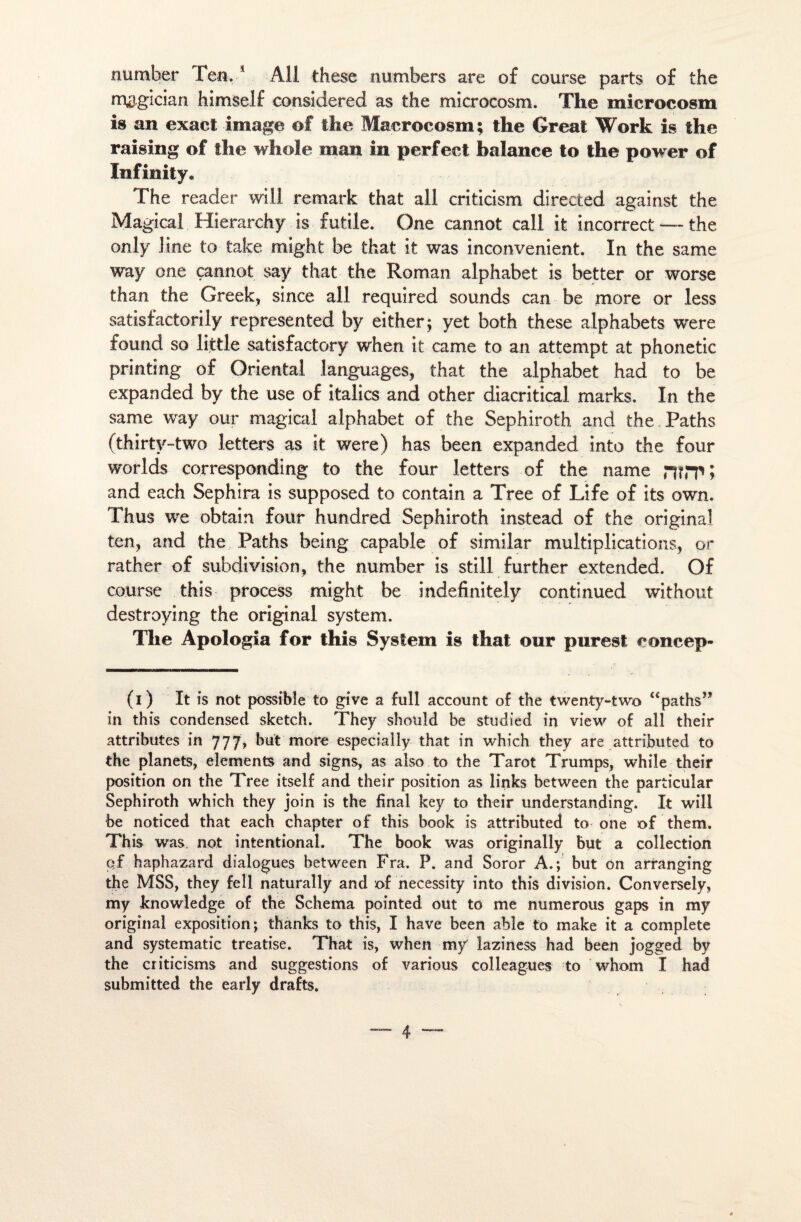 number len. * Ail these numbers are o£ course parts of the mogician himself considérée! as the microcosm. The microcosm is an exact image o£ the Macrocosm; the Great Work is the raising of the whole man in perfect balance to the power of ïnfinity. The reader will remark that ail criticism directed against the Magical Hierarchy is futile. One cannot call it incorrect — the only line to take might be that it was inconvénient. In the same way one çannot say that the Roman alphabet is better or worse than the Greek, since ail required sounds can be more or less satisfactorily represented by either; yet both these alphabets were found so liitle satisfactory when it came to an attempt at phonetic printing of Oriental languages, that the alphabet had to be expanded by the use of italics and other diacritical marks. In the same way our magical alphabet of the Sephiroth and the Paths (thirtv-two letters as it were) has been expanded into the four worlds corresponding to the four letters of the name nîPP > and each Sephira is supposed to contain a Tree of Life of its own. Thus we obtain four hundred Sephiroth instead of the original ten, and the Paths being capable of similar multiplications, or rather of subdivision, the number is still further extended. Of course this process might be indefinitely continued without destroying the original System. The Apologia for this System is that our purest eoncep- (i) It is not possible to give a full account of the twenty-two “patlis’* in this condensed sketch. They shouîd be studied in view of ail their attributes in 777, but more especially that in which they are attributed to the planets, éléments and signs, as also to the Tarot Trumps, while their position on the Tree itself and their position as links between the particular Sephiroth which they join is the final key to their understanding. It will be noticed that each chapter of this book is attributed to one of them. This was. not intentional. The book was originally but a collection of haphazard dialogues between Fra. P. and Soror A.; but on arranging the MSS, they fell naturally and of necessity into this division. Conversely, my knowledge of the Schéma pointed out to me numerous gaps in my original exposition; thanks to this, I hâve been able to make it a complété and systematic treatise. That is, when my laziness had been jogged by the criticisms and suggestions of various colleagues to vvhom I had submitted the early drafts.