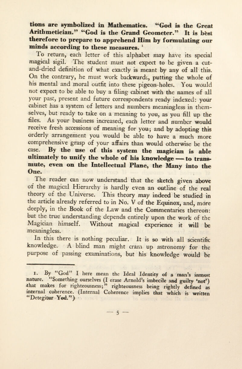 lions are symbolized in Mathematicg. “God is the Gréai Arithmetician.” “God is the Grand Geomeler.” It is bèst therefore to préparé lo apprehend Him by formula ting our minds according to these measures. 1 lo return, each letter of this alphabet may hâve its spécial magical sigil. The student must not expect to be given a cut- and-dried définition of what exactly is meant by any of ali this. On the contrary, he must work backwards, putting the whole of his mental and moral outfit into these pigeon-holes. You would not expect to be able to buy a filing cabinet with the names of ali y our past, présent and future correspondents ready indexed: y our cabinet has a System of letters and numbers meaningless in them- selves, but ready to take on a meaning to you, as you fill up the files. As your business increased, each letter and number would receive fresh accessions of meaning for youj and by adopting this orderly arrangement you would be able to hâve a much more comprehensive grasp of your affairs than would otherwise be the case. By the use of this System the magician is able ultimately to unify the whole of his knowledge — to trans¬ mute, even on the Intellectual Plane, the Many into the One. * The reader can now understand that the sketch given above of the magical Hierarchy is hardly even an outline of the real theory of the Universe. This theory may indeed be studied iii the article already referred to in No. V of the Equinox, and, môre deeply, in the Book of the Law and the Commentaries thereon: but the true understanding dépends entirely upon the work of the Magician himself. Without magical expérience it will be meaningless. In this there is nothing peculiar. It is so with ail scientific knowledge. A blind man might cram up astronomy for the purpose of passing examinations, but his knowledge would be I. By “God” I here mean the Idéal Identity of a man’s inmost nature. “Something ourseîves (I erase Arnold's imbécile and guilty ‘not’) ^that makes for righteousness; ” righteousness being rightly defined as internai cohérence. (Internai Cohérence împlies that which is written “Detegitur Yod.”)