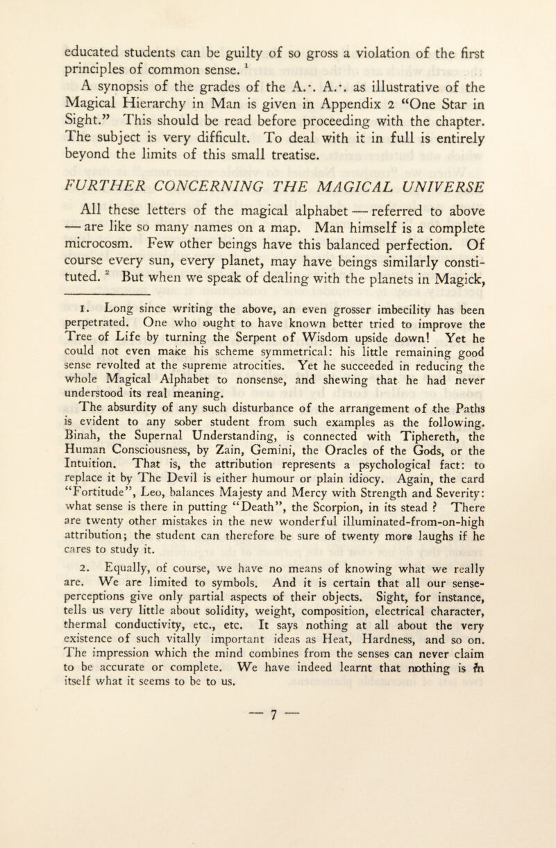 educated students can be guilty of so gross a violation of the first principles of common sense. 1 A synopsis of the grades of the A.*. A.*, as illustrative of the Magical Hierarchy in Man is given in Appendix 2 “One Star in Sight.” This should be read before proceeding with the chapter. The subject is very difficult. To deal with it in full is entirely beyond the limits of this small treatise. FU RT HE R CONCERNING THE MAGICAL U NIV ERSE Ail these letters of the magical alphabet — referred to above — are like so many names on a map. Man himself is a complété microcosm. Few other beings hâve this balanced perfection. Of course every sun, every planet, may hâve beings similarly consti- tuted.2 But when we speak of dealing with the planets in Magick, 1. Long since writing the above, an even grosser imbecility bas been perpetrated. One who ought to hâve known better tried to improve the Tree of Life by turning the Serpent of Wisdom upside down! Yet he could not even make his scheme symmetrical: bis little remaining good sense revolted at the suprême atrocities. Yet be succeeded in reducing the whole Magical Alphabet to nonsense, and shewing that he had never understood its real meaning. The absurdity of any such disturbance of the arrangement of the Paths is évident to any sober student from such examples as the following. Binah, the Supernal Understanding, is connected with Tiphereth, the Human Consciousness, by Zain, Gemini, the Oracles of the Gods, or the Intuition. That is, the attribution represents a psychological fact: to replace it by The Devil is either humour or plain idiocy. Again, the card ‘Tortitude”, Léo, balances Majesty and Mercy with Strength and Severity: what sense is there in putting “Death”, the Scorpion, in its stead ? There are twenty other mistakes in the new wonderful illuminated-from-on-high attribution; the student can therefore be sure of twenty more laughs if he cares to study it. 2. Equally, of course, we hâve no means of knowing what we really are. We are limited to symbols. And it is certain that ail our sense- perceptions give only partial aspects of their objects. Sight, for instance, tells us very little about solidity, weight, composition, electrical character, thermal conductivity, etc., etc. It says nothing at ail about the very existence of such vitally important ideas as Heat, Hardness, and so on. The impression which the mind combines from the senses can never claim to be accurate or complété. We hâve indeed learnt that nothing is fn itself what it seems to be to us.