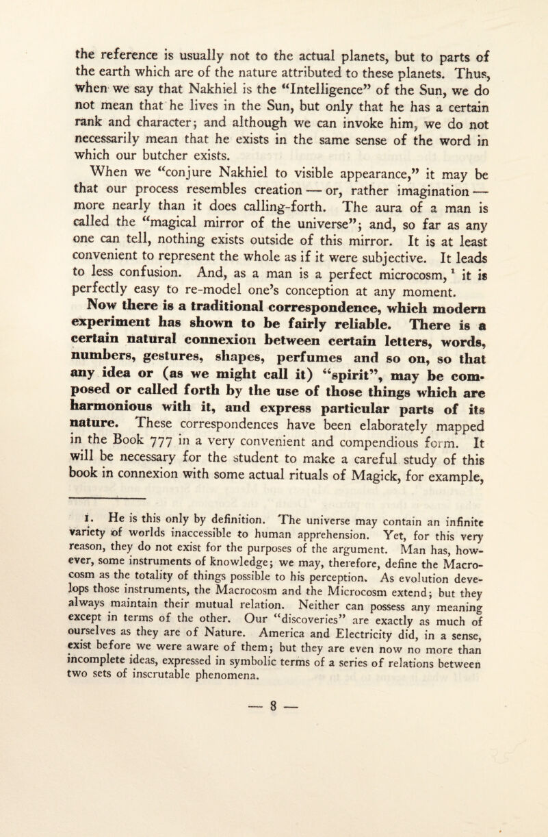 the référencé is usually not to the actual planets, but to parts of the earth which are of the nature attributed to these planets. Thus, when we say that Nakhiel is the “Intelligence” of the Sun, we do not mean that he lives in the Sun, but only that he has a certain rank and character; and although we can invoke hinij we do not necessarily mean that he exists in the same sense of the Word in which our butcher exists. When we “conjure Nakhiel to visible appearance,” it may be that our process resembles création — or, rather imagination — more nearly than it does calling-forth. The aura of a man is called the “magical mirror of the universe”; and, so far as any one can tell, nothing exists outside of this mirror. It is at least convenient to represent the whole as if it were subjective. It leads to less confusion. And, as a man is a perfect microcosm,1 it is perfectly easy to re-model one’s conception at any moment. Now there is a traditional correspondance, which modem experiment has shown to be fairly reliable. There is a certain natural connexion between certain letters, words, numbers, gestures, sliapes, perfumes and so on, so that any idea or (as we might call it) “spirit”, may be com- posed or called forth by the use of those things which are harmonious with it, and express particular parts of its nature. These correspondences hâve been elaborately mapped in the Book 777 in a very convenient and compendious form. It will be necessary for the student to make a careful study of this book in connexion with some actual rituals of Magick, for example, I. He is this only by définition. The universe may contain an infinité variety of worlds inaccessible to human appréhension. Yet, for this very reason, they do not exist for the purposes of the argument. Man has, how- ever, some instruments of knowledge; we may, therefore, define the Macro- cosm as the totality of things possible to his perception. As évolution deve- lops those instruments, the Macrocosm and the Microcosm extend; but they always maintain their mutual relation. Neither can possess any meaning except in terrns o£ the other. Our ^d^^veries^ are exactly as much of ourselves as they are of Nature. America and Electricity did, in a sense, exist before we were aware of them; but they are even now no more than incomplète ideas, expressed in symbolic terrns of a sériés of relations between two sets of inscrutable phenomena.