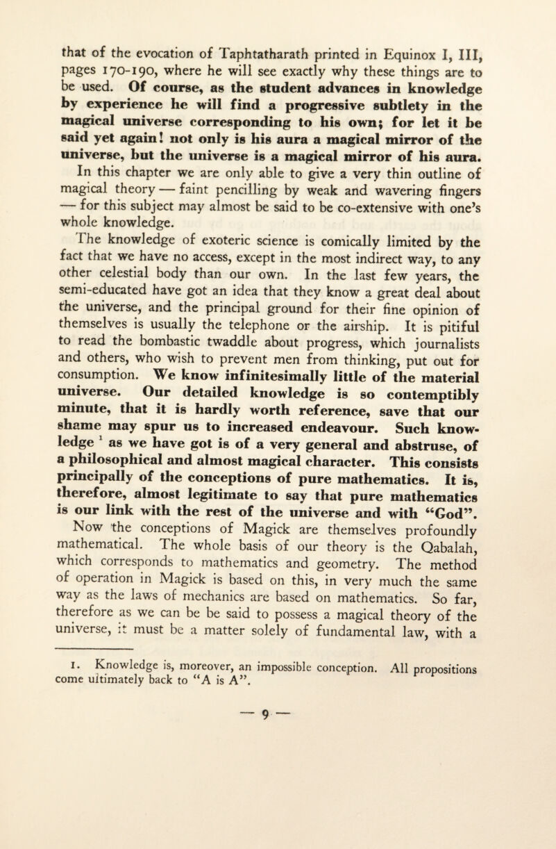 that of the évocation of Taphtatharath printed in Equinox I, III, pages 170-190, where he will see exactîy why these things are to be used. Of course, as the student advances in knowledge by expérience he will find a progressive subtlety in the magical universe corresponding to his own; for let it be said yet again! not only is his aura a magical mirror of the universe, but the universe is a magical mirror of his aura. In this chapter we are only able to give a very thin outline of magical theory — faint pencilling by weak and wavering fingers — for this subject may almost be said to be co-extensive with one’s whole knowledge. Fhe knowledge of exoteric science is comically limited by the fact that we hâve no access, except in the most indirect way, to any other celestial body than our own. In the last few years, the semi-educated hâve got an idea that they know a great deal about the universe, and the principal ground for their fine opinion of themselves is usually the téléphoné or the airship. It is pitiful to read the bombastic twaddle about progress, which journalists and others, who wish to prevent men from thinking, put out for consumption. We know infinitesimally little of the material universe. Our detailed knowledge is so contemptibly minute, that it is hardly worth référencé, save that our shame may spur us to increased endeavour. Such know¬ ledge 1 as we hâve got is of a very general and abstruse, of a philosopliical and almost magical character. This consists principally of the conceptions of pure mathematics. It is, therefore, almost legitimate to say that pure mathematics is our link with the rest of the universe and with “God”. Now the conceptions of Magick are themselves profoundly mathematical. The whole basis of our theory is the Qabalah, which corresponds to mathematics and geometry. The method of operation in Magick is based on this, in very much the same way as the laws of mechanics are based on mathematics. So far, therefore as we can be be said to possess a magical theory of the universe, it must be a matter solely of fundamental law, with a J* Knowledge is, moreover, an impossible conception. Ali propositions corne ultimately back to “A is A”.