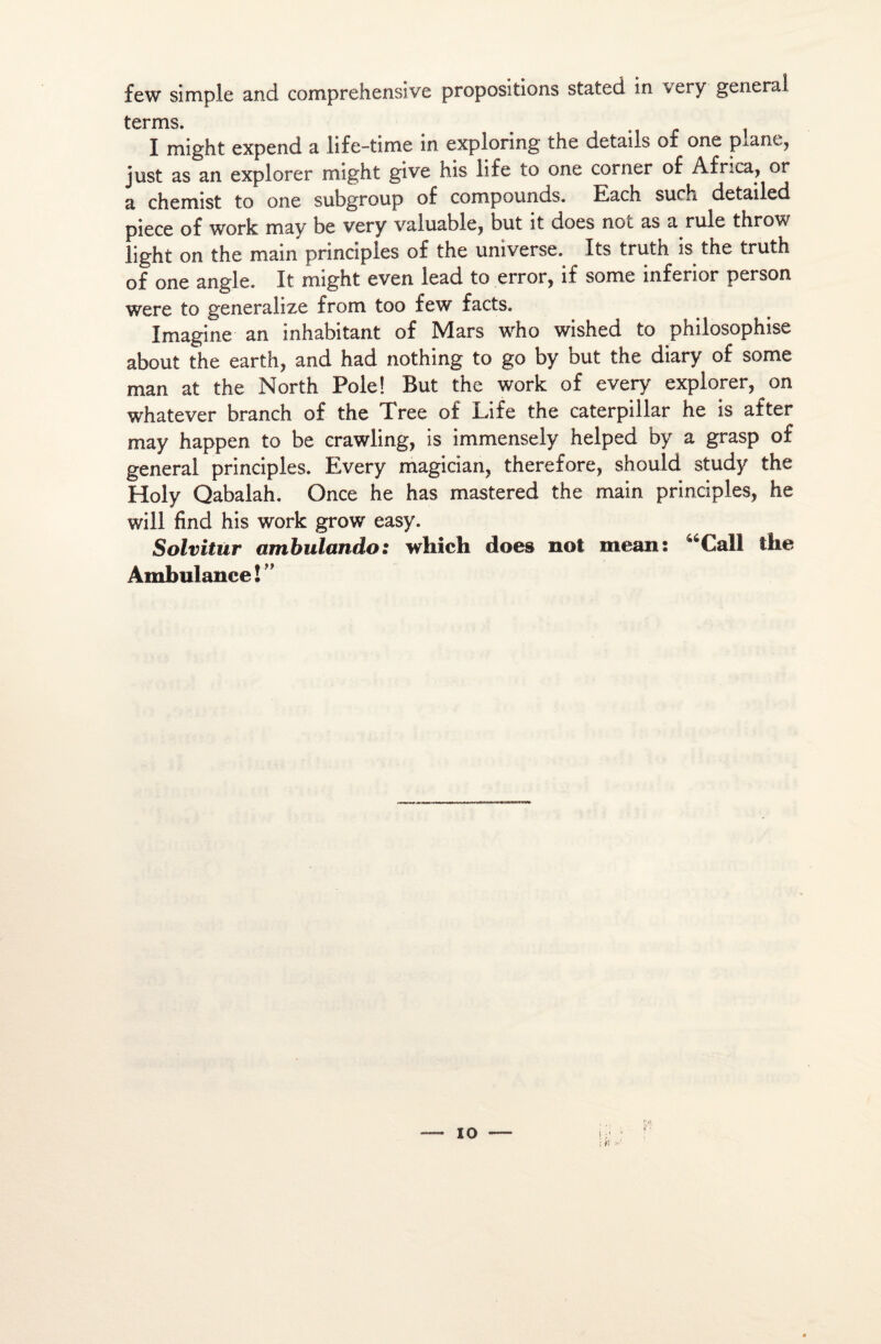 few simple and comprehensive propositions stated in very general terms I might expend a life-time in exploring the details of one plane, just as an explorer might give his life to one corner of Africa, or a chemist to one subgroup of compounds. Each surh detailed piece of work may be very valuable, but it does not as a rule throw light on the main principles of the universe. Its truth is the truth of one angle. It might even lead to error, if some inferior person were to generalize from too few facts. Imagine an inhabitant of Mars who wished to philosophise about the earth, and had nothing to go by but the diary of some man at the North Pôle! But the work of every explorer, on whatever branch of the Tree of Life the Caterpillar he is after may happen to be crawling, is immensely helped by a grasp of general principles. Every magician, therefore, should study the Holy Qabalah. Once he has mastered the main principles, he will find his work grow easy. Solvitur ambulando: which does not mean: 46Call the Ambulance!” io