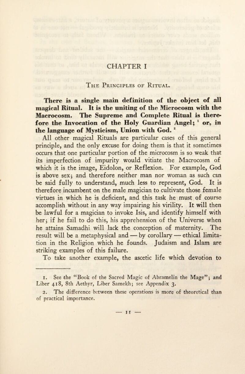 The Principles of Ritual,. There is a single main définition of the object of ail magical Ritual. It is the uniting of the Microcosm with the Macrocosm. The Suprême and Complété Ritual is there- fore the Invocation of the Holy Guardian Angel; 1 or* in the language of Mysticism, Union with God. 2 Ail other magical Rituals are particular cases of this general principle, and the only excuse for doing them is that it sometimes occurs that one particular portion of the microcosm is so weak that its imperfection of impurity would vitiate the Macrocosm of which it is the image, Eidolon, or Reflexion. For example, God is above sex; and therefore neither man nor woman as such can be said fully to understand, much less to represent, God. It is therefore incumbent on the male magician to cultivate those female virtues in which he is déficient, and this task he must of course accomplish without in any way impairing his virility. It will then be lawful for a magician to invoke Isis, and identify himself with her; if he fail to do this, his appréhension of the Universe when he attains Samadhi will lack the conception of maternity. The resuit will be a metaphysical and — by corollary — ethical limita¬ tion in the Religion which he founds. Judaism and Islam are striking examples of this failure. To take another example, the ascetic Üfe which dévotion to 1. See the “Book of the Sacred Magic of Abramelin the Mage”; and Liber 418, 8th Aethyr, Liber Samekh; see Appendix 3. 2. The différence between these operations is more of theoreticaî than of practical importance.