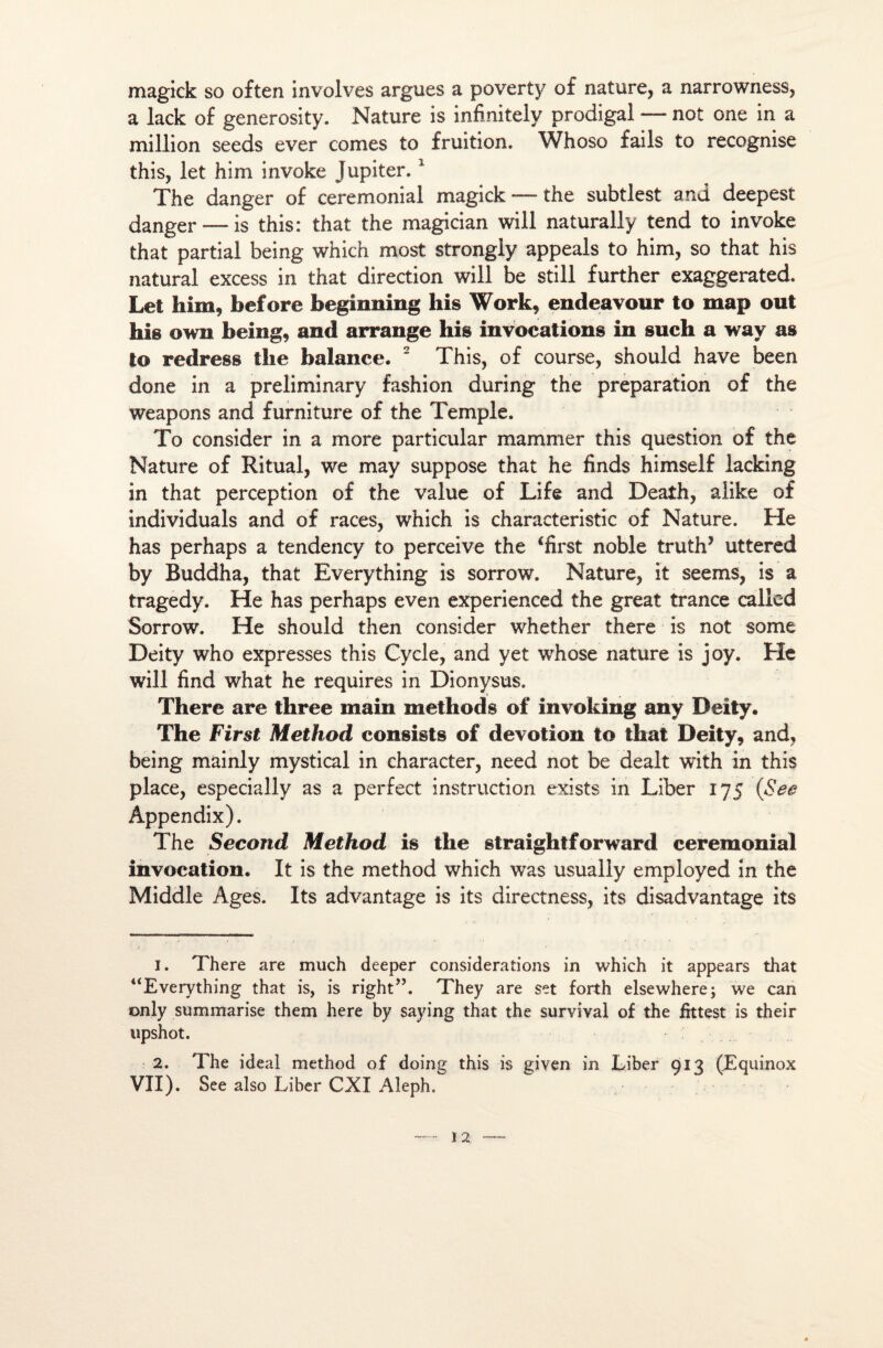 magick so often involves argues a poverty o£ nature, a narrowness, a lack of generosity. Nature is infinitely prodigal — not one in a million seeds ever cornes to fruition. Whoso fails to recognise this, let him invoke Jupiter.1 2 The danger o£ cérémonial magick — the subtlest and deepest danger —is this: that the magician will naturally tend to invoke that partial being which most strongly appeals to him, so that his natural excess in that direction will be still further exaggerated. Let him, before beginning his Work, endeavour to map out his own being, and arrange his invocations in such a way as to redress the balance. 2 This, of course, should hâve been done in a preliminary fashion during the préparation of the weapons and furniture of the Temple. To consider in a more particular mammer this question of the Nature of Ritual, we may suppose that he finds himself lacking in that perception of the value of Life and Death, alike of individuals and of races, which is characteristic of Nature. He has perhaps a tendency to perceive the ‘first noble truth’ uttered by Buddha, that Everything is sorrow. Nature, it seems, is a tragedy. He has perhaps even experienced the great trance called Sorrow. He should then consider whether there is not some Deity who expresses this Cycle, and yet whose nature is joy. He will find what he requires in Dionysus. There are three main methods of invoking any Deity. The First Method consists of dévotion to that Deity, and, being mainly mystical in character, need not be dealt with in this place, especially as a perfect instruction exists in Liber 175 (See Âppendix). The Second Method is the straightforward cérémonial invocation. It is the method which was usually employed in the Middle Ages. Its advantage is its directness, its disadvantage its 1. There are much deeper considérations in which it appears that “Everything that is, is right”. They are set forth elsewhere; we can only summarise them here by saying that the survîval of the frttest is their upshot. 2. The ideaî method of doing this is given in Liber 913 (Equinox VII). See also Liber CXI Aleph.