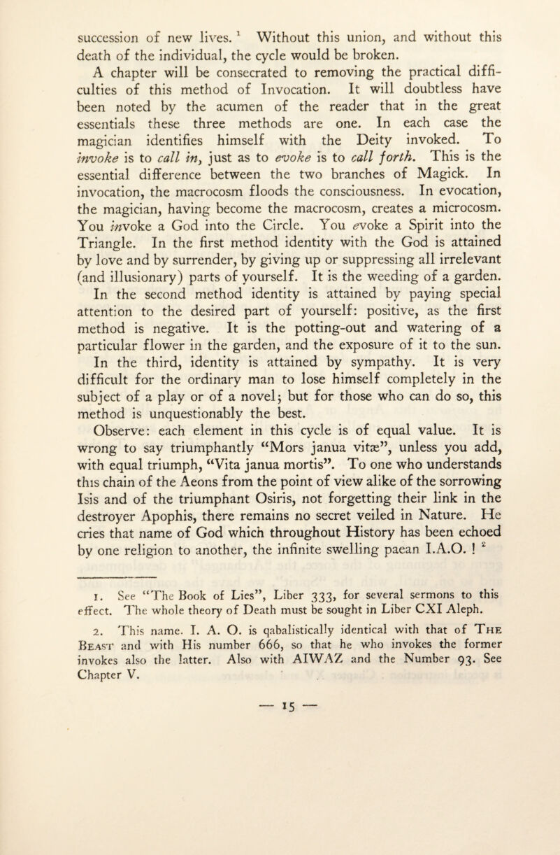 succession of new lives. 1 Without this union, and without this death of the individual, the cycle would be broken. A chapter will be consecrated to removing the practical diffi- culties of this method of Invocation. It will doubtless hâve been noted by the acumen of the reader that in the great essentials these three methods are one. In each case the magician identifies himself with the Deity invoked. To invoke is to call in, just as to evoke ïs to call forth. This is the essential différence between the two branches of Magick. In invocation, the macrocosm floods the consciousness. In évocation, the magician, having become the macrocosm, créâtes a microcosm. You i/zvoke a God into the Circle. You evokt a Spirit into the Triangle. In the first method identity with the God is attained by J ove and by surrender, by giving up or suppressing ail irrelevant (and illusionary) parts of yourself. It is the weeding of a garden. In the second method identity is attained by paying spécial attention to the desired part of yourself: positive, as the first method is négative. It is the potting-out and watering of a particular flower in the garden, and the exposure of it to the sun. In the third, identity is attained by sympathy. It is very difficult for the ordinary man to lose himself completely in the subject of a play or of a novelj but for those who can do so, this method is unquestionably the best. Observe: each element in this cycle is of equal value. It is wrong to say triumphantly “Mors janua vitæ”, unless you add, with equal triumph, “Vita janua mortis”. To one who understands this chain of the Aeons from the point of view alike of the sorrowing Isis and of the triumphant Osiris, not forgetting their link in the destroyer Apophis, there remains no secret veiled in Nature. He cries that name of God which throughout History has been echoed by one religion to another, the infinité swelling paean I.A.O. ! 2 1. See “The Book of Lies”, Liber 333, for several sermons to this effect. The whole theory of Death must be sought in Liber CXI Aleph. 2. This name. I. A. O. is qabalistically identical with that of The Beast and with His number 666, so that he who invokes the former invokes also the îatter. Also with AIWAZ and the Number 93. See Chapter V.