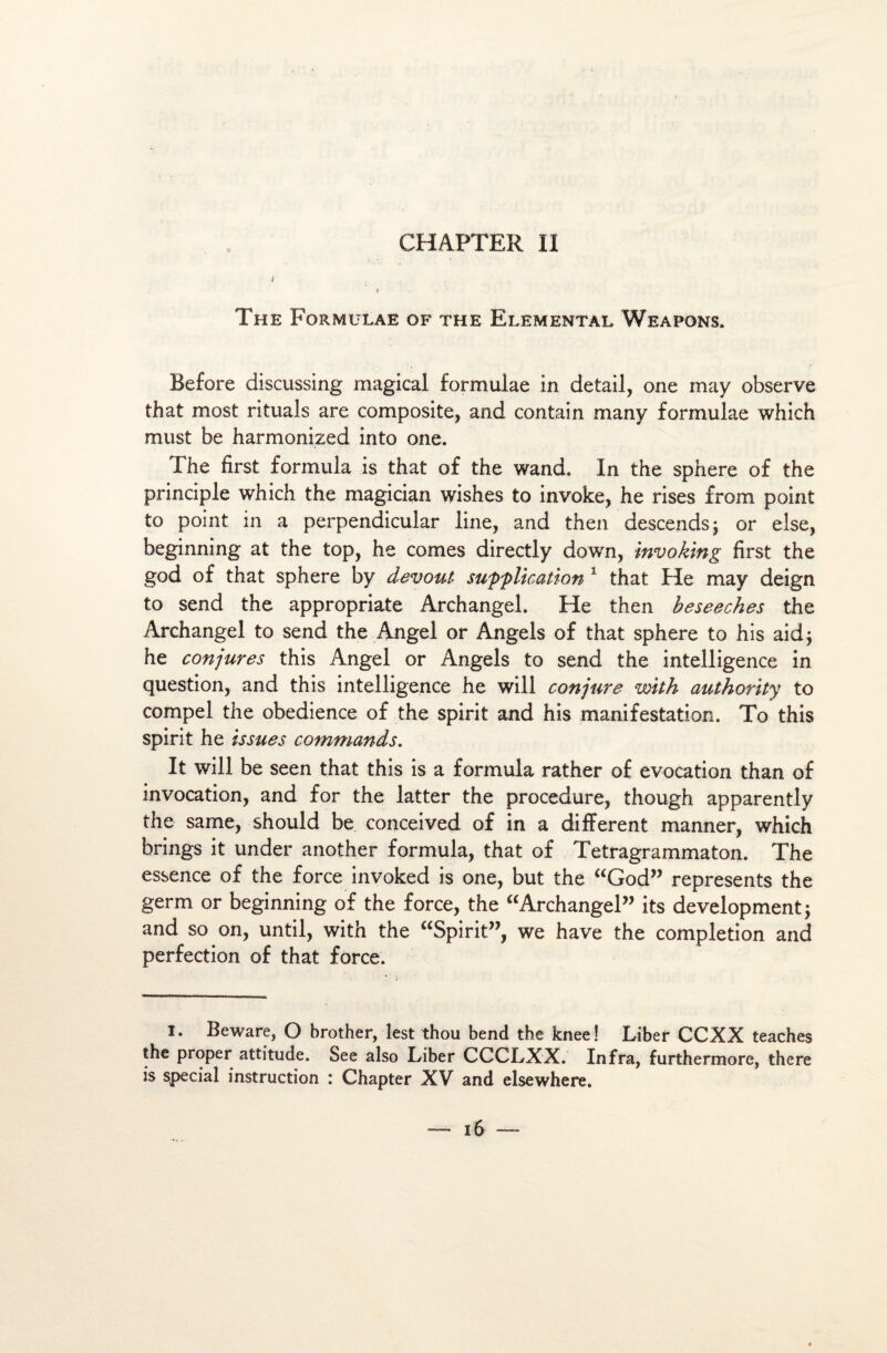 J I The Formulae of the Elemental Weapons. Before discussing magical formulae in detail, one may observe that most rituals are composite, and contain many formulae which must be harmonized into one. The fîrst formula is that of the wand. In the sphere of the principle which the magician wishes to invoke, he rises from point to point in a perpendicular line, and then descends 5 or else, beginning at the top, he cornes directly down, invoking fîrst the god of that sphere by devout supplication 1 that Fie may deign to send the appropriate Archangel. He then beseeches the Àrchangel to send the Angel or Angels of that sphere to his aid; he conjures this Angel or Angels to send the intelligence in question, and this intelligence he will conjure with authority to compel the obedience of the spirit and his manifestation. To this spirit he issues commands. It will be seen that this is a formula rather of évocation than of invocation, and for the latter the procedure, though apparently the same, should be conceived of in a difiFerent manner, which brings it under another formula, that of Tetragrammaton. The essence of the force invoked is one, but the “God” represents the germ or beginning of the force, the “Archangel” its development; and so on, until, with the “Spirit”, we hâve the completion and perfection of that force. I. Beware, O brother, lest thou bend the knee! Liber CCXX teaches the proper attitude. See also Liber CCCLXX. Infra, furthermore, there is spécial instruction : Chapter XV and elsewhere.