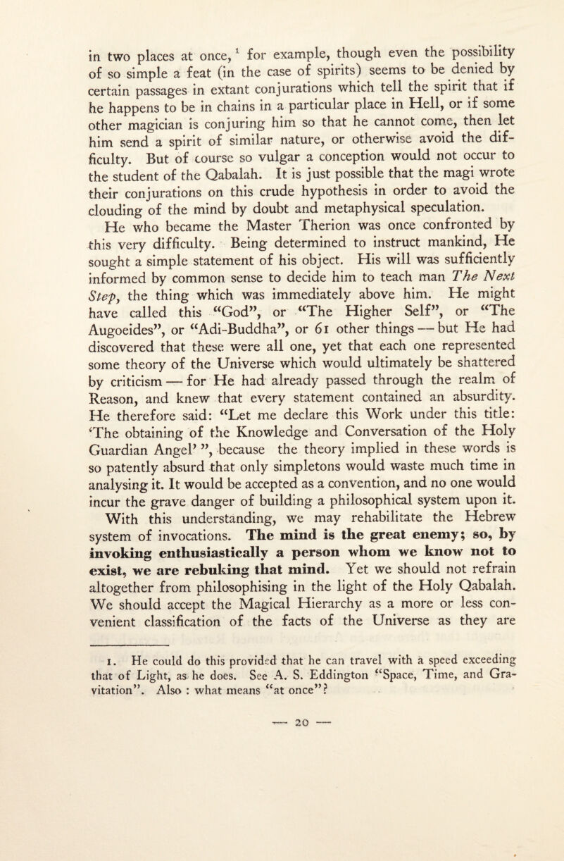in two places at once,1 for example, though even the possibilité of so simple a feat (in the case of spirits) seems to be denied by certain passages in extant conjurations which tell the spint that if he happens to be in chains in a particular place in Hell, or if some other magician îs conjuring him so that he cannot comc, then let him send a spirit of simîlar nature, or otherwisé avoid the dif- ficulty. But of course so vulgar a conception would not occur to the student of the Qabalah. It is just possible that the magi wrote their conjurations on this crude hypothesis in order to avoid the clouding of the mind by doubt and metaphysical spéculation. He who became the Master Therion was once confronted by this very difficulty. Being determined to instruct mankind, He sought a simple statement of his object. His will was sufficiently informed by common sense to décidé him to teach man T he Nexi Step, the thing which was immediately above him. He might hâve called this “God”, or “The Higher Self”, or “The Augoeides”, or “Adi-Buddha”, or 61 other things —but He had discovered that these w'ere ali one, yet that each one represented some theory of the Universe which would ultimately be shattered by criticism — for He had already passed through the realm of Reason, and knew that every statement contained an absurdity. He therefore said: “Let me déclaré this Work under this title: 'The obtaining of the Knowledge and Conversation of the Holy Guardian AngeP ”, because the theory implied in these words is so patently absurd that only simpletons would waste much time in analysing it. It would be accepted as a convention, and no one would incur the grave danger of building a philosophical system upon it. With this understanding, we may rehabilitate the Hebrew System of invocations. The mind is the great enemy; so, by invoking enthusiastically a person whom we know not to exist, we are rebuking that mind. Yet we should not refrain altogether from philosophising in the light of the Holy Qabalah. We should accept the Magical Hierarchy as a more or less con- venient classification of the facts of the Universe as they are i. He could do this provided that he can travel with à speed exceeding that of Light, as he does. See A. S. Eddington aSpace, Time, and Gra¬ vitation”. Also : what means “at once”?