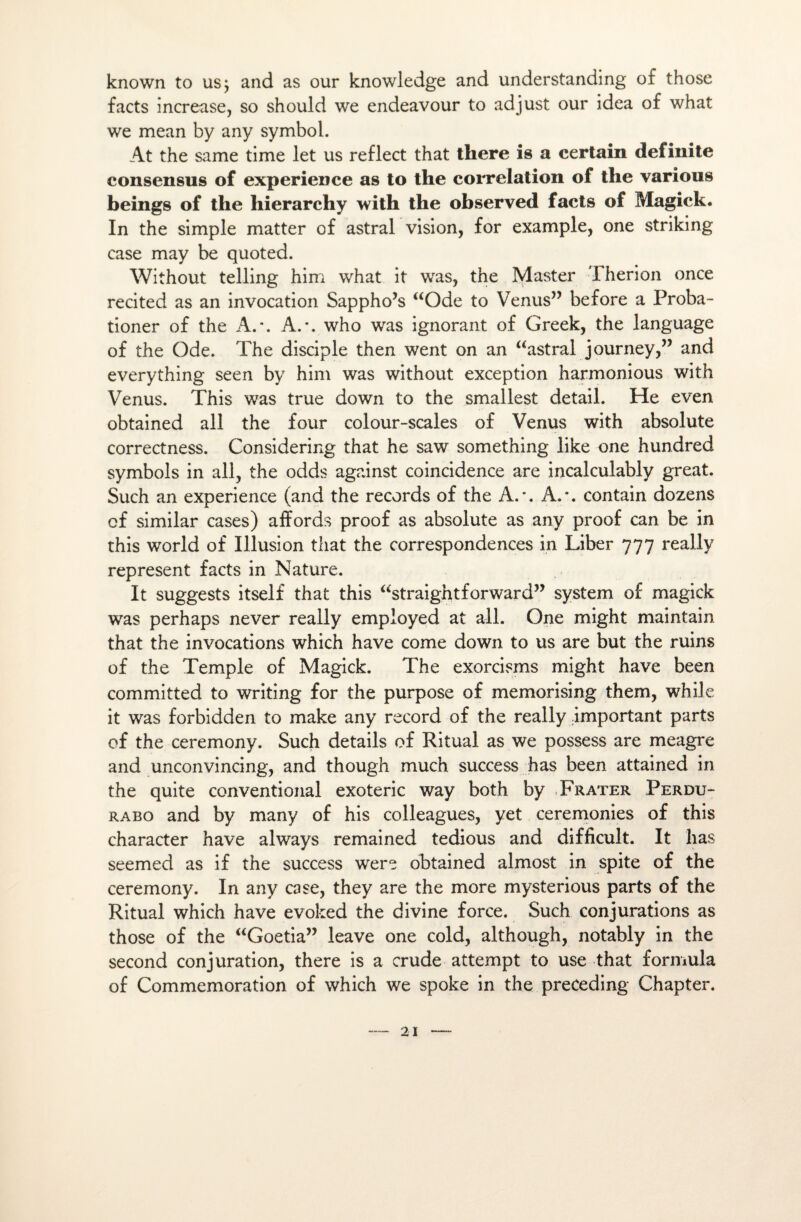 known to us; and as our knowledge and understanding of those facts increase, so should we endeavour to adjust our idea of what we mean by any symbol. At the same time let us reflect that there is a certain definite consensus of expérience as to the corrélation of the various beings of the hierarchy with the observed facts of Magick. In the simple matter of astral vision, for example, one striking case may be quoted. Without telling him what it was, the Master Therion once recited as an invocation Sappho’s “Ode to Venus” before a Proba- tioner of the A.-. A.\ who was ignorant of Greek, the language of the Ode. The disciple then went on an “astral journey,” and everything seen by him was without exception harmonious with Venus. This was true down to the smallest detail. He even obtained ail the four colour-scales of Venus with absolute correctness. Considering that he saw something like one hundred symbols in ail, the odds against coincidence are incalculably great. Such an expérience (and the records of the A.’. A.*, contain dozens cf similar cases) alfords proof as absolute as any proof can be in this world of Illusion that the correspondences in Liber 777 really represent facts in Nature. It suggests itself that this “straightforward” System of magick was perhaps never really employed at ail. One might maintain that the invocations which hâve corne down to us are but the ruins of the Temple of Magick. The exorcisms might hâve been committed to writing for the purpose of memorising them, while it was forbidden to make any record of the really important parts of the ceremony. Such details of Ritual as we possess are meagre and unconvincing, and though much success h as been attained in the quite conventional exoteric way both by Frater Perdu- rabo and by many of his colleagues, yet ceremonies of this character hâve always remained tedious and difficult. It lias seemed as if the success were obtained almost in spite of the ceremony. In any case, they are the more mysterious parts of the Ritual which hâve evoked the divine force. Such conjurations as those of the “Goetia” leave one cold, although, notably in the second conjuration, there is a crude attempt to use that formula of Commémoration of which we spoke in the preceding Chapter.