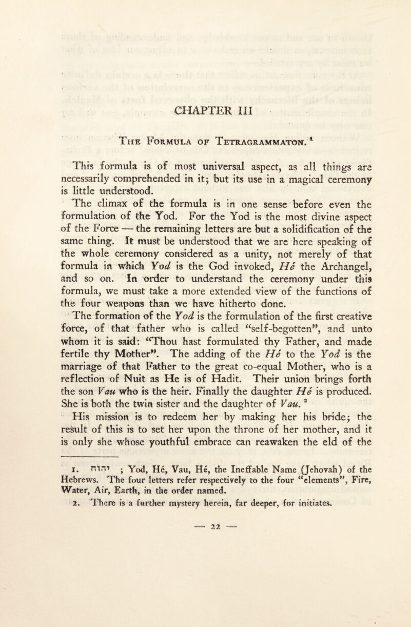 The Formula of Tetragrammaton. 1 This formula is of most universal aspect, as ail things are necessarily comprehended in it$ but its use in a magical ceremony is little understood. The climax of the formula is in one sense before even the formulation of the Yod. For the Yod is the most divine aspect of the Force —the remaining letters are but a solidification of the same thing. It must be understood that we are here speaking of the whole ceremony considered as a unity, not merely of that formula in which Yod is the God invoked, Hé the Archangel, and so on. In order to understand the ceremony under this formula, we must take a more extended view of the functions of the four weapons than we hâve hitherto done. The formation of the Yod is the formulation of the first créative force, of that father who is called “self-begotten,?, and unto whom it is said: <cThou hast formulated thy Father, and made fertile thy Mother”. The adding of the Hé to the Yod is the marriage of that Father to the great co-equal Mother, who is a reflection of Nuit as He is of Hadit. Their union brings forth the son Vau who is the heir. Finally the daughter Hé is produced. She is both the twin sister and the daughter of Vau.2 His mission is to redeem her by making her his bride -, the resuit of this is to set her upon the throne of her mother, and it is only she whose youthful embrace can reawaken the eld of the 1. mm ; Yod, Hé, Yau, Hé, the Ineffable Name (Jéhovah) of the Hebrews. The four letters refer respectively to the four “éléments”, Fire, Water, Air, Earth, in the order named. 2. There is a further mystery herein, far deeper, for initiâtes.