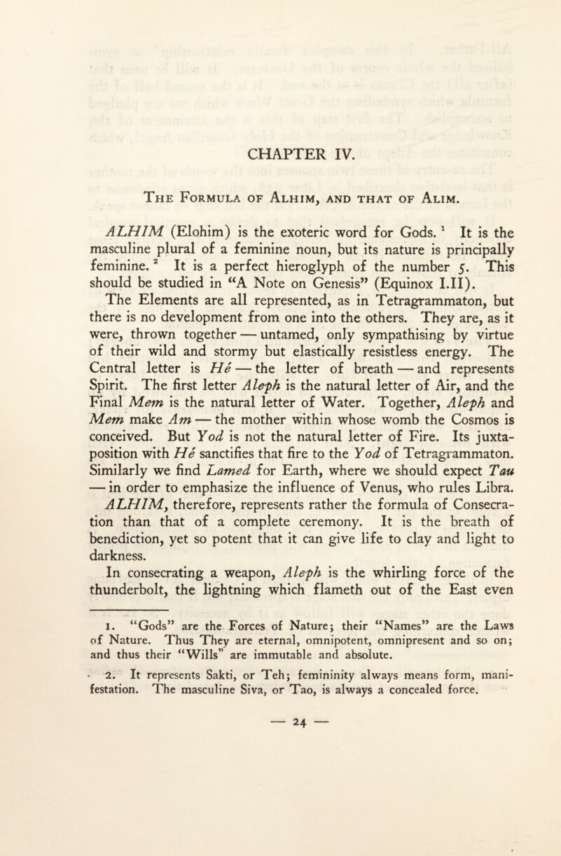 The Formula of Alhim, and that of Alim. A LH IM (Elohim) is the exoteric word for Gods.1 It is the masculine plural of a féminine noun, but its nature is principally féminine.2 It is a perfect hieroglyph of the number 5. This should be studied in “A Note on Genesis” (Equinox LU). The Eléments are ail represented, as in Tetragrammaton, but there is no development from one into the others. They are, as it were, thrown together — untamed, only sympathising by virtue of their wild and stormy but elastically resistless energy. The Central letter is Hé — the letter of breath — and represents Spirit. The first letter Àleph is the natural letter of Air, and the Final Mem is the natural letter of Water. Together, Aleph and Mem make Am — the mother within whose womb the Cosmos is conceived. But Yod is not the natural letter of Fire. Its juxta¬ position with Hé sanctifies that fire to the Yod of Tetragrammaton. Similarly we find Lamed for Earth, where we should expect Tau — in order to emphasize the influence of Venus, who rules Libra. ALHIMy therefore, represents rather the formula of Consécra¬ tion than that of a complété ceremony. It is the breath of bénédiction, yet so potent that it can give life to clay and light to darkness. In consecrating a weapon, Aleph is the whirling force of the thunderbolt, the lightning which flameth out of the East even 1. “Gods” are the Forces of Nature; their “Names” are the Laws of Nature. Thus They are eternal, omnipotent, omniprésent and so on; and thus their “Wills” are immutable and absolute. • 2. It represents Sakti, or Teh; femininity always means form, mani¬ festation. The masculine Siva, or Tao, is always a concealed force.