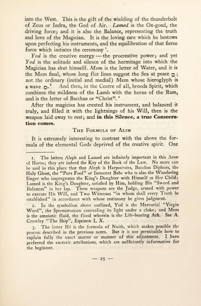 into the West. This is the gift of the wielding of the thunderbolt of Zeus or Indra, the God of Air. Lamed is the Ox-goad, the driving force; and it is also the Balance, representing the truth and love of the Magician. It is the loving care which he bestows upon perfecting his instruments, and the équilibration of that fierce force which initiâtes the ceremony \ Yod is the créative energy — the procreative power ; and yet Yod is the solitude and silence of the hermitage into which the Magician has shut himself. Mem is the letter of Water, and it is the Mem final, whose long fiat lines suggest the Sea at peace □ ; not the ordinary (initial and médial) Mem whose hieroglyph is a wave 2 And then, in the Centre of ail, broods Spirit, which combines the mildness of the Lamb with the horns of the Ram, and is the letter of Bacchus or “Christ”.8 After the magician has created his instrument, and balanced it truly, and filled it with the lightnings of his Will, then is the weapon laid away to rest; and in this Silence, a true Consécra¬ tion cornes. The Formula of Alim It is extremely interesting to contrast with the above the for¬ mula of the elemental Gods deprived of the créative spirit. One 1. The letters Aleph and Lamed are infinitely important in this Aeon of Horus; they are indeed the Key of the Book of the Law. No more can be said in this place that that Aleph is Harpocrates, Bacchus Diphues, the Holy Ghost, the “Pure Fool” or Innocent Babe who is also the Wandering Singer who imprégnâtes the King’s Daughter with Himself as Her Child; Lamed is the King’s Daughter, satisfied by Him, holding His “Sword and Balances” in her lap. These weapons are the Judge, armed with power to execute His Will, and Two Witnesses “in whom shall every Truth be established” in accordance with whose testimony he gives judgment. 2. In the symbolism above outlined, Yod is the Mercurial “Virgin Word”, the Spermatozoon concealing its light under a cloke; and Mem is the amniotic fluid, the flood wherein is the Life-bearing Ark. See A. Crowley “The Ship”, Equinox I, X. 3. The letter Hé is the formula of Nuith, which makes possible the process described in the previous notes. But it is not permissible here to explain fully the exact matter or manner of this adjustment. I hâve preferred the exoteric attributions, which are sufficiently informative for the beginner.