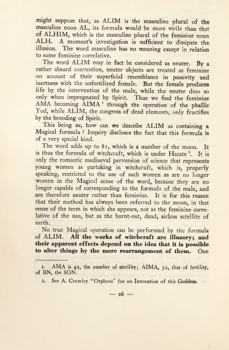 might suppose that, as ALIM is the masculine plural of the masculine noun AL, its formula wouîd be more virile than that of ALHIM, which is the masculine plural of the féminine noun ALH. A moments investigation is sufficient to dissipate the illusion. The Word masculine has no meaning except in relation to some féminine corrélative. The word ALIM may in fact be considered as neuter. By a rather absurd convention, neuter objects are treated as féminine on account of their superficial resemblance in passivity and inertness with the unfertilized female. But the female produces life by the intervention of the male, while the neuter does so only when impregnated by Spirit. Thus we find the féminine AM A becoming AIMA 1 through the operation of the phallic Yod, while ALIM, the congress of dead éléments, only fructifies by the brooding of Spirit. This being so, how can we describe ALIM as containing a Magical formula ? Inquiry discloses the fact that this formula is of a very spécial kind. The word adds up to 81, which is a number of the moon. It is thus the formula of witchcraft, which is under Hecate 2. It is only the romantic mediaeval perversion of science that represents young women as partaking in witchcraft, which is, properly speaking, restricted to the use of such women as are no longer women in the Magical sense of the word, because they are no longer capable of corresponding to the formula of the male, and are therefore neuter rather than féminine. It is for this reason that their method has always been referred to the moon, in that sense of the term in which she appears, not as the féminine corré¬ lative of the sun, but as the burnt-out, dead, airless satellite of earth. No true Magical operation can be performed by the formula of ALIM. Ail the works of witchcraft are illusory; and their apparent effects dépend on the idea that it is possible to aiter things by the mere rearrangement of them. One 1. AMA is 42, the number of sterility; AIMA, 52, that of fertility, of BN, the SON. 2. See A. Crowley “Orpheus for an Invocation of this Goddess.
